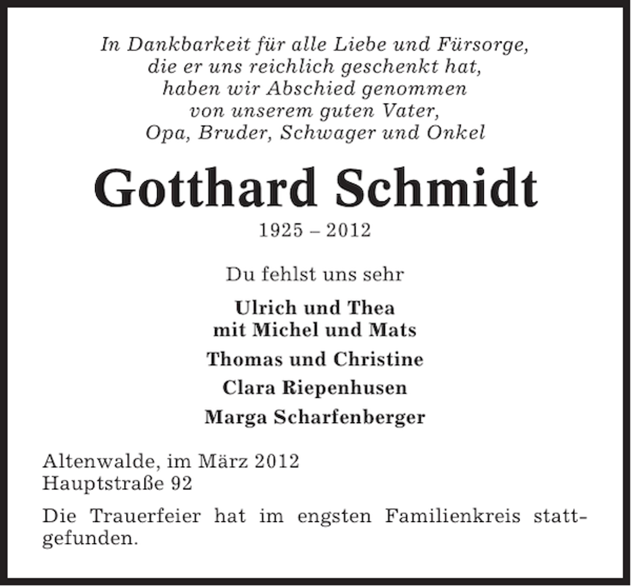 <p>In Dankbarkeit für alle Liebe und Fürsorge,<br />die er uns reichlich geschenkt hat,<br />haben wir Abschied genommen<br />von unserem guten Vater,<br />Opa, Bruder, Schwager und Onkel</p><p>Gotthard Schmidt<br />1925 – 2012<br />Du fehlst uns sehr<br />Ulrich und Thea<br />mit Michel und Mats<br />Thomas und Christine<br />Clara Riepenhusen<br />Marga Scharfenberger<br />Altenwalde, im März 2012<br />Hauptstraße 92<br />Die Trauerfeier hat im engsten Familienkreis stattgefunden.</p>