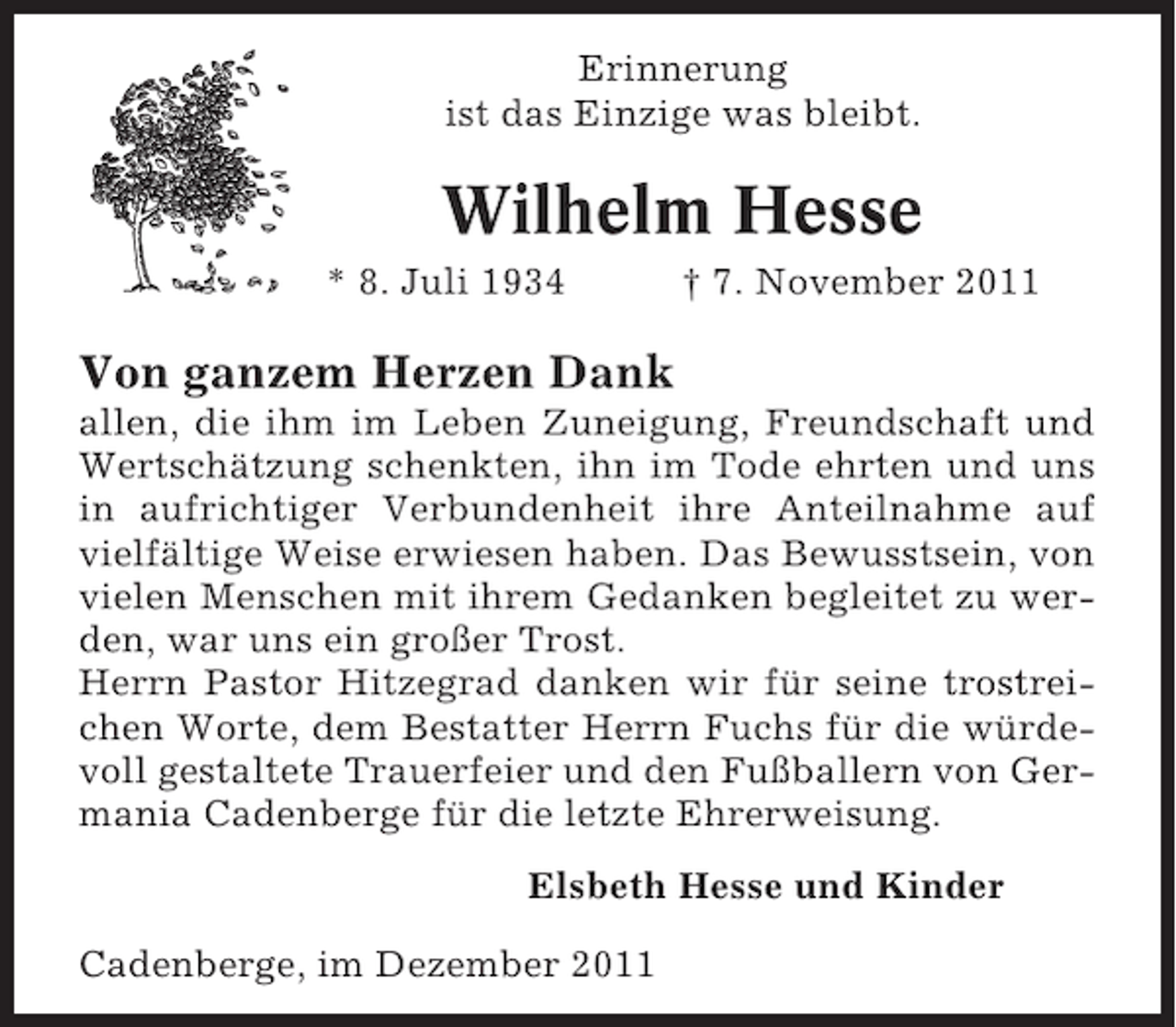 <p>Erinnerung<br />ist das Einzige was bleibt.</p><p>Wilhelm Hesse<br />* 8. Juli 1934</p><p>† 7. November 2011</p><p>Von ganzem Herzen Dank<br />allen, die ihm im Leben Zuneigung, Freundschaft und<br />Wertschätzung schenkten, ihn im Tode ehrten und uns<br />in aufrichtiger Verbundenheit ihre Anteilnahme auf<br />vielfältige Weise erwiesen haben. Das Bewusstsein, von<br />vielen Menschen mit ihrem Gedanken begleitet zu werden, war uns ein großer Trost.<br />Herrn Pastor Hitzegrad danken wir für seine trostreichen Worte, dem Bestatter Herrn Fuchs für die würdevoll gestaltete Trauerfeier und den Fußballern von Germania Cadenberge für die letzte Ehrerweisung.<br />Elsbeth Hesse und Kinder<br />Cadenberge, im Dezember 2011</p>