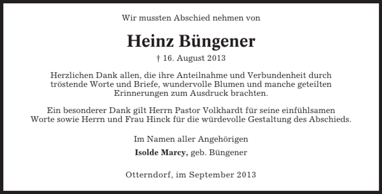 <p>Wir mussten Abschied nehmen von</p><p>Heinz Büngener<br />† 16. August 2013<br />Herzlichen Dank allen, die ihre Anteilnahme und Verbundenheit durch<br />tröstende Worte und Briefe, wundervolle Blumen und manche geteilten<br />Erinnerungen zum Ausdruck brachten.<br />Ein besonderer Dank gilt Herrn Pastor Volkhardt für seine einfühlsamen<br />Worte sowie Herrn und Frau Hinck für die würdevolle Gestaltung des Abschieds.<br />Im Namen aller Angehörigen<br />Isolde Marcy, geb. Büngener</p><p>Otterndorf, im September 2013</p>