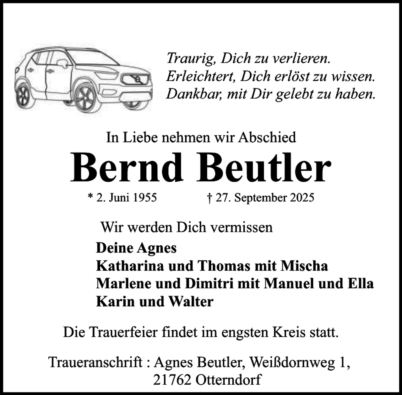 <p>Traurig, Dich zu verlieren.<br />Erleichtert, Dich erlöst zu wissen.<br />Dankbar, mit Dir gelebt zu haben.<br />In Liebe nehmen wir Abschied</p><p>Bernd Beutler<br />* 2. Juni 1955</p><p>† 27. September 2025</p><p>Wir werden Dich vermissen<br />Deine Agnes<br />Katharina und Thomas mit Mischa<br />Marlene und Dimitri mit Manuel und Ella<br />Karin und Walter<br />Die Trauerfeier findet im engsten Kreis statt.<br />Traueranschrift : Agnes Beutler, Weißdornweg 1,<br />21762 Otterndorf</p>