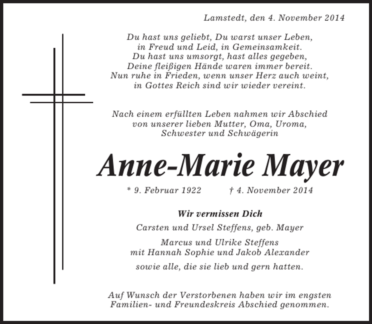 <p>Lamstedt, den 4. November 2014<br />Du hast uns geliebt, Du warst unser Leben,<br />in Freud und Leid, in Gemeinsamkeit.<br />Du hast uns umsorgt, hast alles gegeben,<br />Deine fleißigen Hände waren immer bereit.<br />Nun ruhe in Frieden, wenn unser Herz auch weint,<br />in Gottes Reich sind wir wieder vereint.<br />Nach einem erfüllten Leben nahmen wir Abschied<br />von unserer lieben Mutter, Oma, Uroma,<br />Schwester und Schwägerin</p><p>Anne-Marie Mayer<br />* 9. Februar 1922</p><p>† 4. November 2014</p><p>Wir vermissen Dich<br />Carsten und Ursel Steffens, geb. Mayer<br />Marcus und Ulrike Steffens<br />mit Hannah Sophie und Jakob Alexander<br />sowie alle, die sie lieb und gern hatten.<br />Auf Wunsch der Verstorbenen haben wir im engsten<br />Familien- und Freundeskreis Abschied genommen.</p>