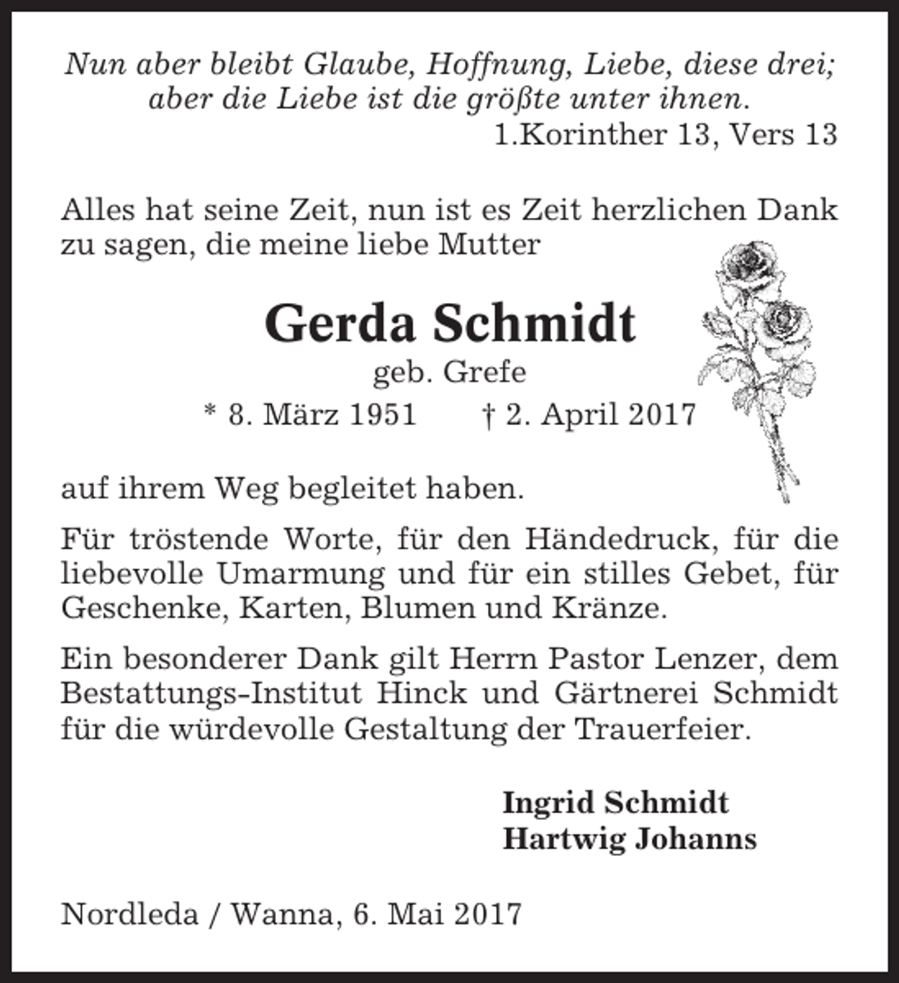 <p>Nun aber bleibt Glaube, Hoffnung, Liebe, diese drei;<br />aber die Liebe ist die größte unter ihnen.<br />1.Korinther 13, Vers 13<br />Alles hat seine Zeit, nun ist es Zeit herzlichen Dank<br />zu sagen, die meine liebe Mutter</p><p>Gerda Schmidt<br />geb. Grefe<br />* 8. März 1951<br />† 2. April 2017<br />auf ihrem Weg begleitet haben.<br />Für tröstende Worte, für den Händedruck, für die<br />liebevolle Umarmung und für ein stilles Gebet, für<br />Geschenke, Karten, Blumen und Kränze.<br />Ein besonderer Dank gilt Herrn Pastor Lenzer, dem<br />Bestattungs-Institut Hinck und Gärtnerei Schmidt<br />für die würdevolle Gestaltung der Trauerfeier.<br />Ingrid Schmidt<br />Hartwig Johanns<br />Nordleda / Wanna, 6. Mai 2017</p>