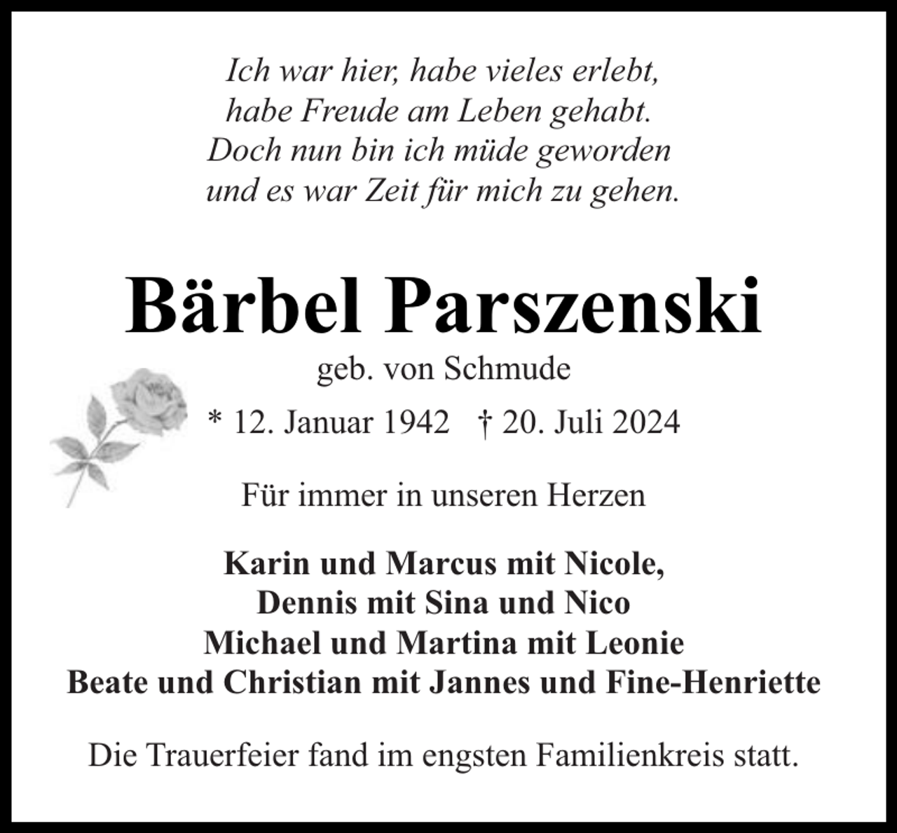 <p>Ich war hier, habe vieles erlebt,<br />habe Freude am Leben gehabt.<br />Doch nun bin ich müde geworden<br />und es war Zeit für mich zu gehen.</p><p>Bärbel Parszenski<br />geb. von Schmude</p><p>* 12. Januar 1942 † 20. Juli 2024<br />Für immer in unseren Herzen<br />Karin und Marcus mit Nicole,<br />Dennis mit Sina und Nico<br />Michael und Martina mit Leonie<br />Beate und Christian mit Jannes und Fine-Henriette<br />Die Trauerfeier fand im engsten Familienkreis statt.</p>
