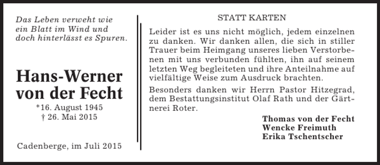 <p>Das Leben verweht wie<br />ein Blatt im Wind und<br />doch hinterlässt es Spuren.</p><p>Hans-Werner<br />von der Fecht<br />*16. August 1945<br />† 26. Mai 2015</p><p>Cadenberge, im Juli 2015</p><p>STATT KARTEN</p><p>Leider ist es uns nicht möglich, jedem einzelnen<br />zu danken. Wir danken allen, die sich in stiller<br />Trauer beim Heimgang unseres lieben Verstorbenen mit uns verbunden fühlten, ihn auf seinem<br />letzten Weg begleiteten und ihre Anteilnahme auf<br />vielfältige Weise zum Ausdruck brachten.<br />Besonders danken wir Herrn Pastor Hitzegrad,<br />dem Bestattungsinstitut Olaf Rath und der Gärtnerei Roter.<br />Thomas von der Fecht<br />Wencke Freimuth<br />Erika Tschentscher</p>