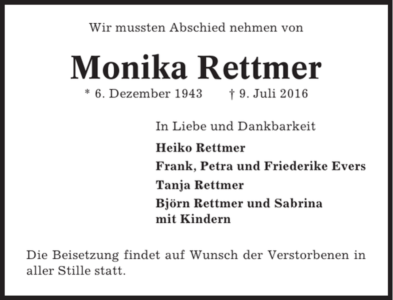 <p>Wir mussten Abschied nehmen von</p><p>Monika Rettmer<br />* 6. Dezember 1943</p><p>† 9. Juli 2016</p><p>In Liebe und Dankbarkeit<br />Heiko Rettmer<br />Frank, Petra und Friederike Evers<br />Tanja Rettmer<br />Björn Rettmer und Sabrina<br />mit Kindern<br />Die Beisetzung findet auf Wunsch der Verstorbenen in<br />aller Stille statt.</p>