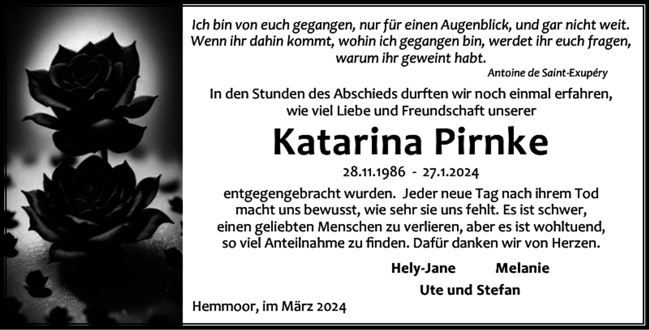 <p>Ich bin von euch gegangen, nur für einen Augenblick, und gar nicht weit.<br />Wenn ihr dahin kommt, wohin ich gegangen bin, werdet ihr euch fragen,<br />warum ihr geweint habt.<br />Antoine de Saint-Exupéry</p><p>In den Stunden des Abschieds durften wir noch einmal erfahren,<br />wie viel Liebe und Freundschaft unserer</p><p>Katarina Pirnke</p><p>28.11.1986 - 27.1.2024<br />entgegengebracht wurden. Jeder neue Tag nach ihrem Tod<br />macht uns bewusst, wie sehr sie uns fehlt. Es ist schwer,<br />einen geliebten Menschen zu verlieren, aber es ist wohltuend,<br />so viel Anteilnahme zu ﬁnden. Dafür danken wir von Herzen.</p><p>Hemmoor, im März 2024</p><p>Hely-Jane<br />Melanie<br />Ute und Stefan</p>