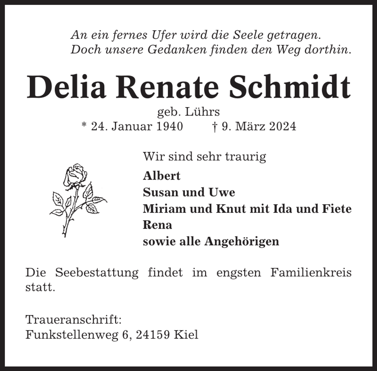 <p>An ein fernes Ufer wird die Seele getragen.<br />Doch unsere Gedanken finden den Weg dorthin.</p><p>Delia Renate Schmidt<br />geb. Lührs<br />* 24. Januar 1940<br />† 9. März 2024<br />Wir sind sehr traurig<br />Albert<br />Susan und Uwe<br />Miriam und Knut mit Ida und Fiete<br />Rena<br />sowie alle Angehörigen<br />Die Seebestattung findet im engsten Familienkreis<br />statt.<br />Traueranschrift:<br />Funkstellenweg 6, 24159 Kiel</p>