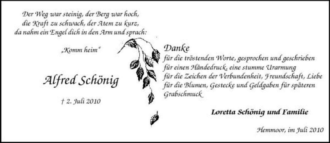 <p>Der Weg war steinig, der Berg war hoch, die Kraft zu schwach, der Atem zu kurz, da nahm ein Engel dich in den Arm und sprach: „Komm heim“</p><p>Danke<br />für die tröstenden Worte, gesprochen und geschrieben für einen Händedruck, eine stumme Urarmung für die Zeichen der Verbundenheit, Freundschaft, Liebe für die Blumen, Gestecke und Geldgaben für späteren Grabschmuck</p><p>Alfred Schönig<br />† 2. Juli 2010</p><p>Loretta Schönig und Familie<br />Hemmoor, im Juli 2010</p>