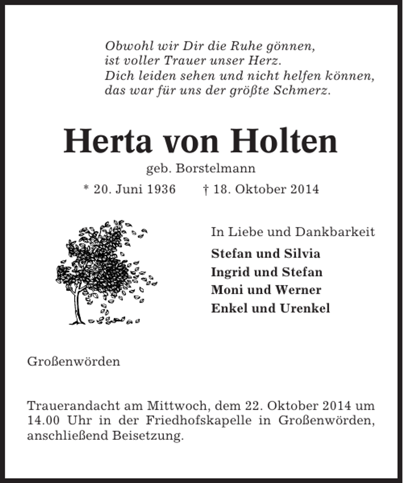 <p>Obwohl wir Dir die Ruhe gönnen,<br />ist voller Trauer unser Herz.<br />Dich leiden sehen und nicht helfen können,<br />das war für uns der größte Schmerz.</p><p>Herta von Holten<br />geb. Borstelmann<br />* 20. Juni 1936</p><p>† 18. Oktober 2014<br />In Liebe und Dankbarkeit<br />Stefan und Silvia<br />Ingrid und Stefan<br />Moni und Werner<br />Enkel und Urenkel</p><p>Großenwörden<br />Trauerandacht am Mittwoch, dem 22. Oktober 2014 um<br />14.00 Uhr in der Friedhofskapelle in Großenwörden,<br />anschließend Beisetzung.</p>