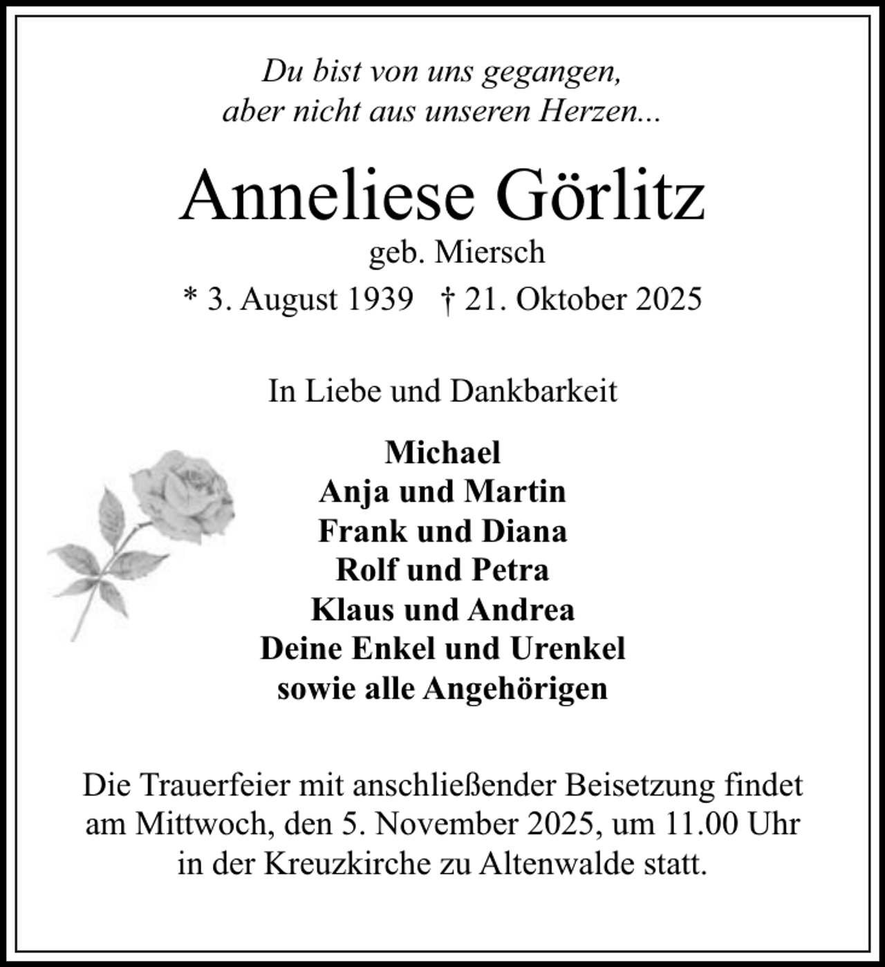 <p>Du bist von uns gegangen,<br />aber nicht aus unseren Herzen...</p><p>Anneliese Görlitz<br />geb. Miersch<br />* 3. August 1939 † 21. Oktober 2025<br />In Liebe und Dankbarkeit<br />Michael<br />Anja und Martin<br />Frank und Diana<br />Rolf und Petra<br />Klaus und Andrea<br />Deine Enkel und Urenkel<br />sowie alle Angehörigen<br />Die Trauerfeier mit anschließender Beisetzung findet<br />am Mittwoch, den 5. November 2025, um 11.00 Uhr<br />in der Kreuzkirche zu Altenwalde statt.</p>