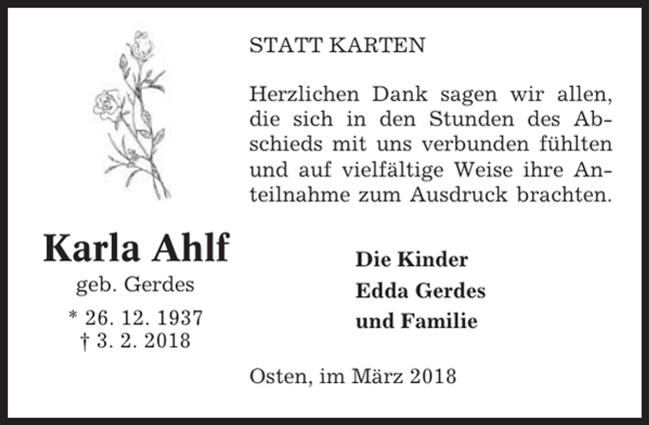 <p>STATT KARTEN<br />Herzlichen Dank sagen wir allen,<br />die sich in den Stunden des Abschieds mit uns verbunden fühlten<br />und auf vielfältige Weise ihre Anteilnahme zum Ausdruck brachten.</p><p>Karla Ahlf<br />geb. Gerdes<br />* 26. 12. 1937<br />† 3. 2. 2018</p><p>Die Kinder<br />Edda Gerdes<br />und Familie<br />Osten, im März 2018</p>