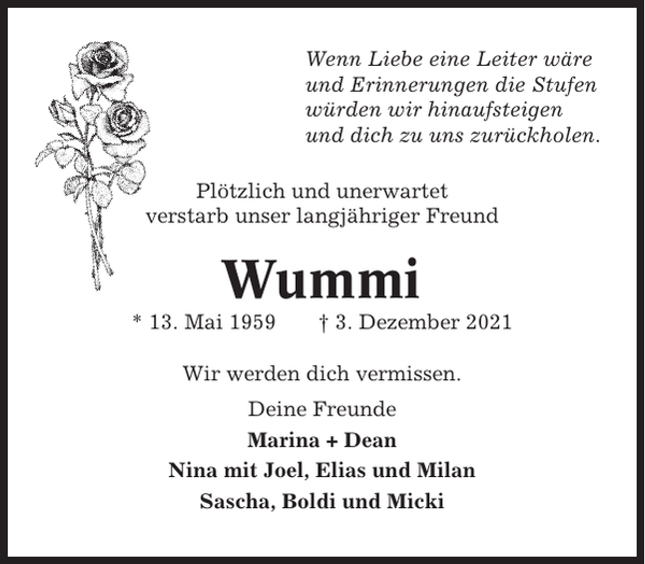 <p>Wenn Liebe eine Leiter wäre<br />und Erinnerungen die Stufen<br />würden wir hinaufsteigen<br />und dich zu uns zurückholen.<br />Plötzlich und unerwartet<br />verstarb unser langjähriger Freund</p><p>Wummi<br />* 13. Mai 1959</p><p>† 3. Dezember 2021</p><p>Wir werden dich vermissen.<br />Deine Freunde<br />Marina + Dean<br />Nina mit Joel, Elias und Milan<br />Sascha, Boldi und Micki</p>