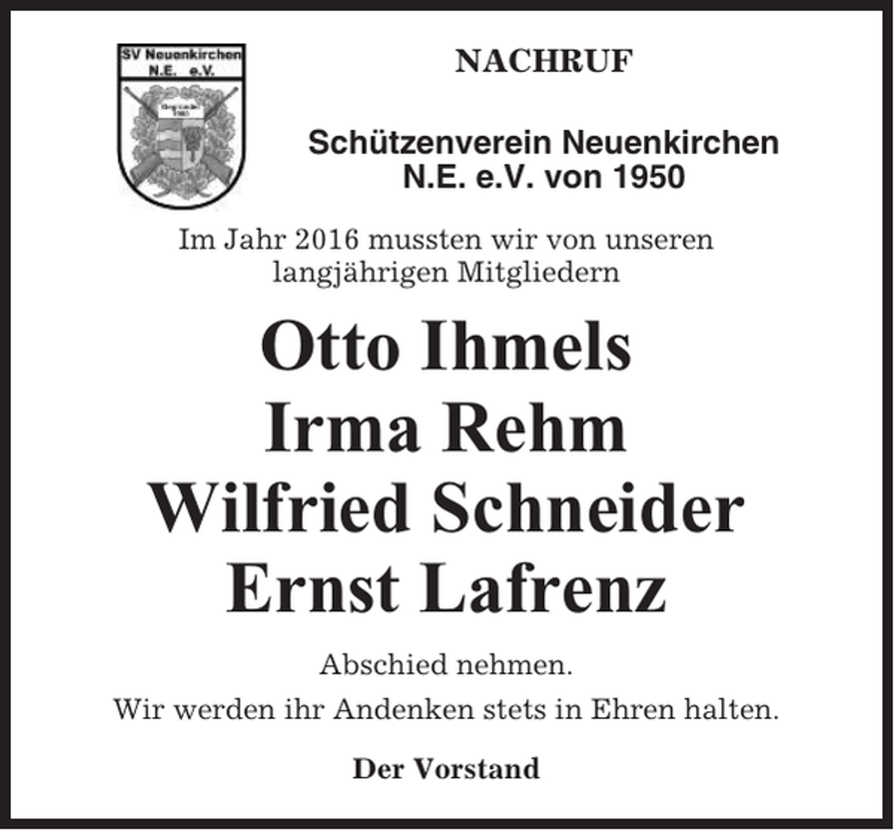 <p>NACHRUF<br />Schützenverein Neuenkirchen<br />N.E. e.V. von 1950<br />Im Jahr 2016 mussten wir von unseren<br />langjährigen Mitgliedern</p><p>Otto Ihmels<br />Irma Rehm<br />Wilfried Schneider<br />Ernst Lafrenz<br />Abschied nehmen.<br />Wir werden ihr Andenken stets in Ehren halten.<br />Der Vorstand</p>