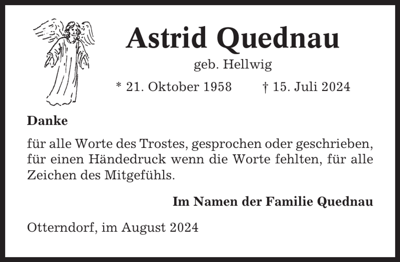 <p>Astrid Quednau<br />geb. Hellwig<br />* 21. Oktober 1958</p><p>† 15. Juli 2024</p><p>Danke<br />für alle Worte des Trostes, gesprochen oder geschrieben,<br />für einen Händedruck wenn die Worte fehlten, für alle<br />Zeichen des Mitgefühls.<br />Im Namen der Familie Quednau<br />Otterndorf, im August 2024</p>