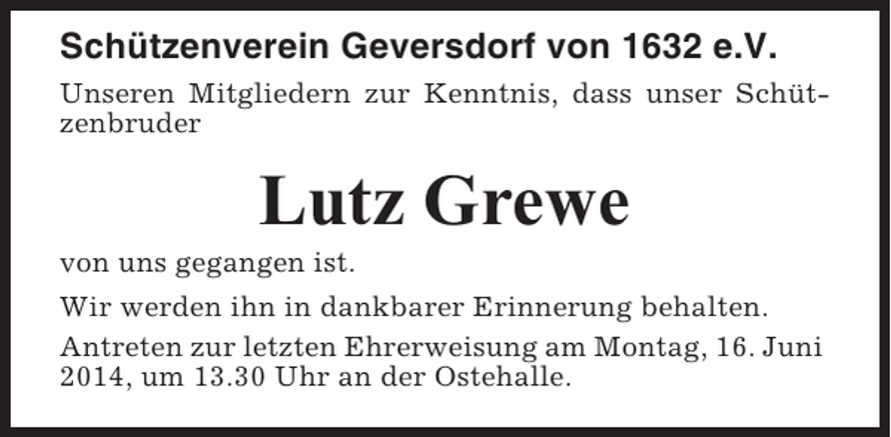 <p>Schützenverein Geversdorf von 1632 e.V.<br />Unseren Mitgliedern zur Kenntnis, dass unser Schützenbruder</p><p>Lutz Grewe<br />von uns gegangen ist.<br />Wir werden ihn in dankbarer Erinnerung behalten.<br />Antreten zur letzten Ehrerweisung am Montag, 16. Juni<br />2014, um 13.30 Uhr an der Ostehalle.</p>