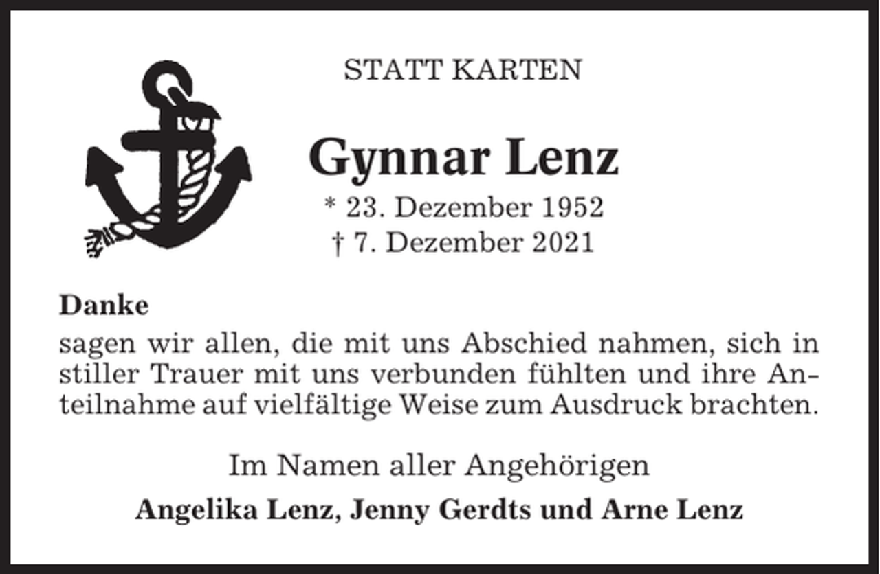 <p>STATT KARTEN</p><p>Gynnar Lenz<br />* 23. Dezember 1952<br />† 7. Dezember 2021<br />Danke<br />sagen wir allen, die mit uns Abschied nahmen, sich in<br />stiller Trauer mit uns verbunden fühlten und ihre Anteilnahme auf vielfältige Weise zum Ausdruck brachten.</p><p>Im Namen aller Angehörigen<br />Angelika Lenz, Jenny Gerdts und Arne Lenz</p>