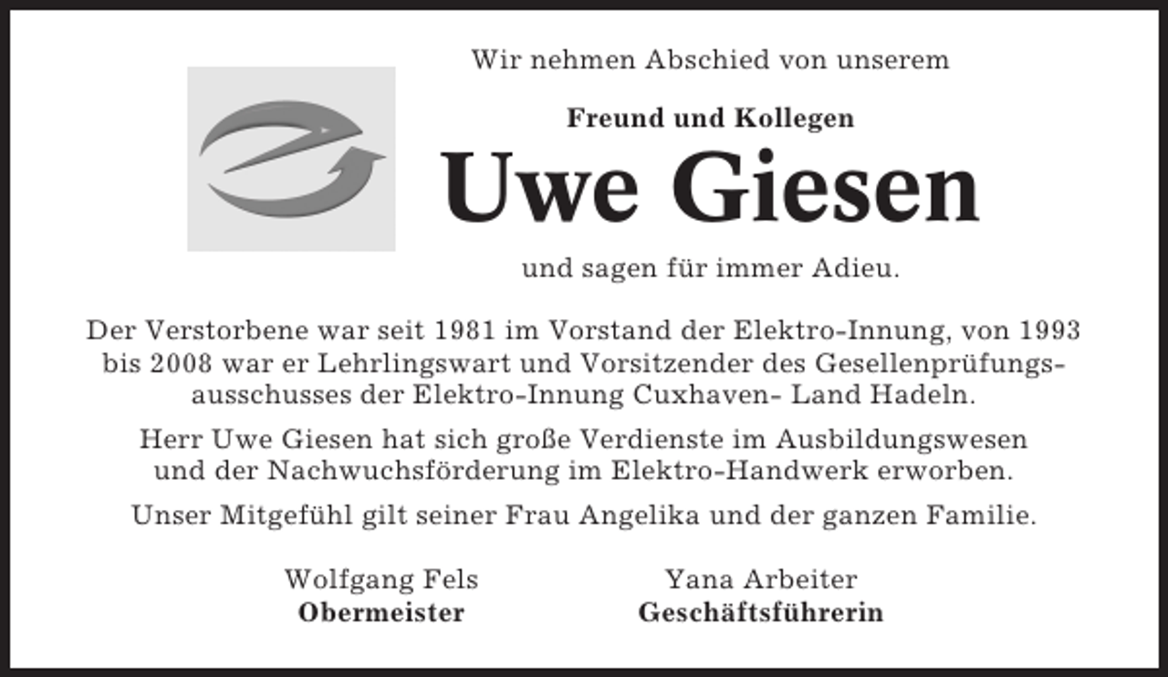 <p>Wir nehmen Abschied von unserem<br />Freund und Kollegen</p><p>Uwe Giesen<br />und sagen für immer Adieu.<br />Der Verstorbene war seit 1981 im Vorstand der Elektro-Innung, von 1993<br />bis 2008 war er Lehrlingswart und Vorsitzender des Gesellenprüfungsausschusses der Elektro-Innung Cuxhaven- Land Hadeln.<br />Herr Uwe Giesen hat sich große Verdienste im Ausbildungswesen<br />und der Nachwuchsförderung im Elektro-Handwerk erworben.<br />Unser Mitgefühl gilt seiner Frau Angelika und der ganzen Familie.<br />Wolfgang Fels<br />Obermeister</p><p>Yana Arbeiter<br />Geschäftsführerin</p>