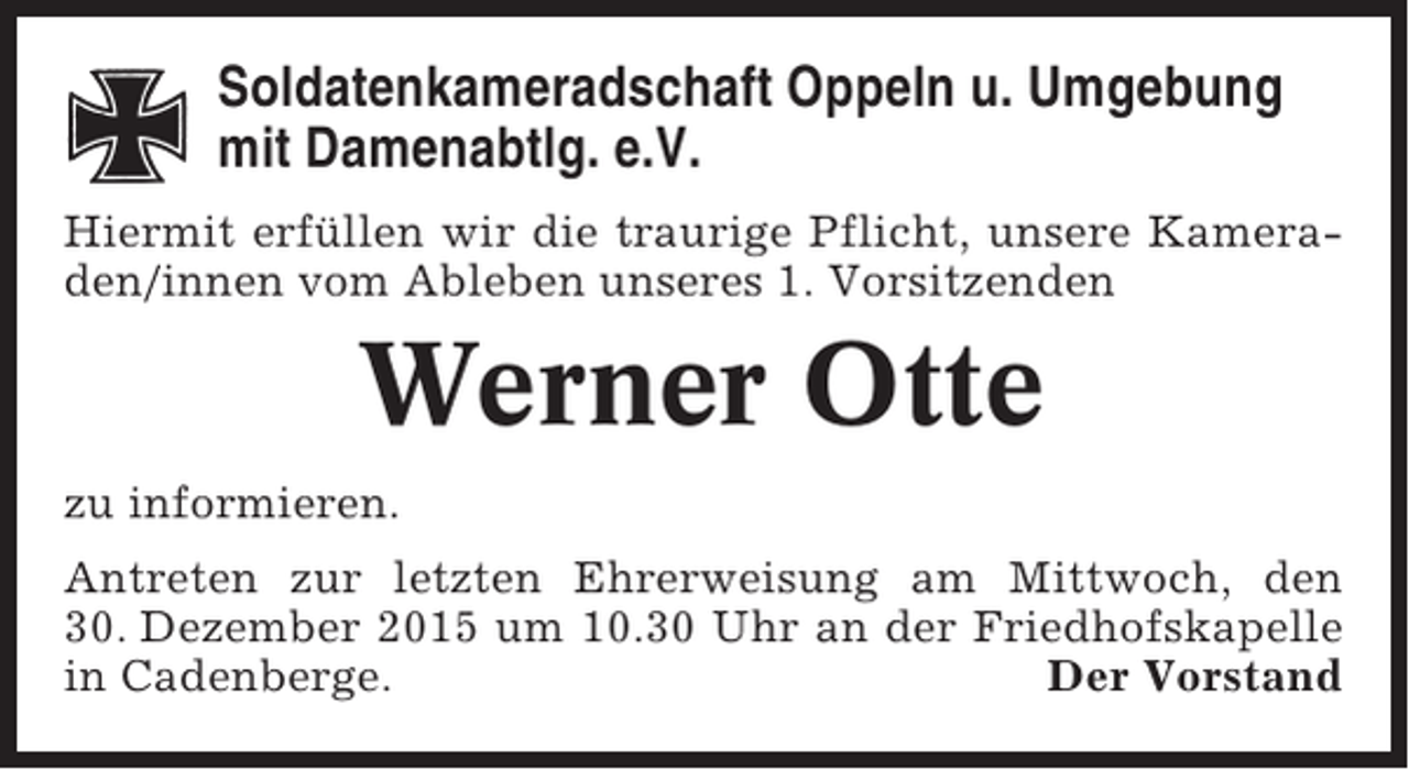 <p>Soldatenkameradschaft Oppeln u. Umgebung<br />mit Damenabtlg. e.V.<br />Hiermit erfüllen wir die traurige Pflicht, unsere Kameraden/innen vom Ableben unseres 1. Vorsitzenden</p><p>Werner Otte<br />zu informieren.<br />Antreten zur letzten Ehrerweisung am Mittwoch, den<br />30. Dezember 2015 um 10.30 Uhr an der Friedhofskapelle<br />in Cadenberge.<br />Der Vorstand</p>