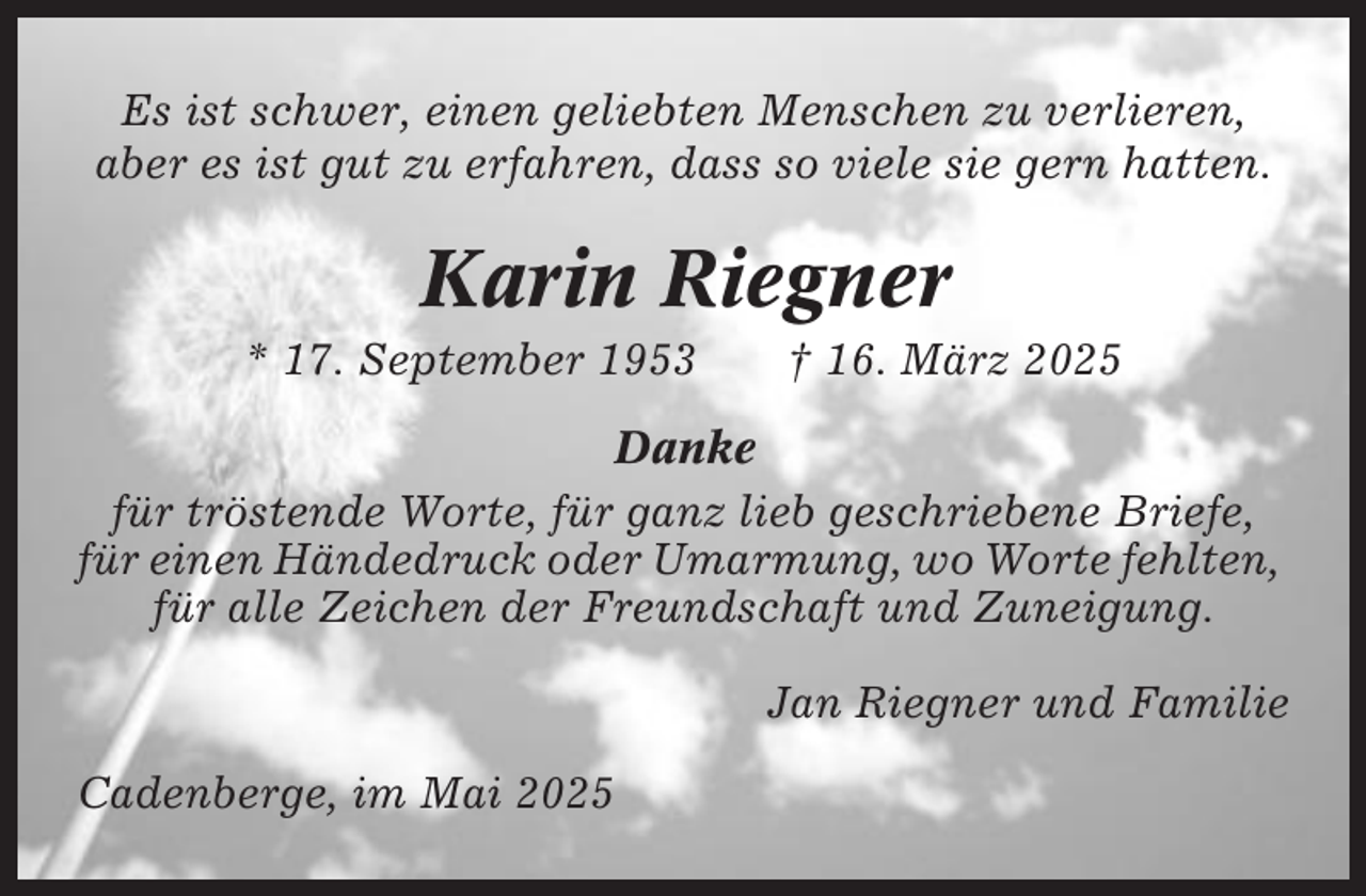 <p>Es ist schwer, einen geliebten Menschen zu verlieren,<br />aber es ist gut zu erfahren, dass so viele sie gern hatten.</p><p>Karin Riegner<br />* 17. September 1953</p><p>† 16. März 2025</p><p>Danke<br />für tröstende Worte, für ganz lieb geschriebene Briefe,<br />für einen Händedruck oder Umarmung, wo Worte fehlten,<br />für alle Zeichen der Freundschaft und Zuneigung.<br />Jan Riegner und Familie<br />Cadenberge, im Mai 2025</p>
