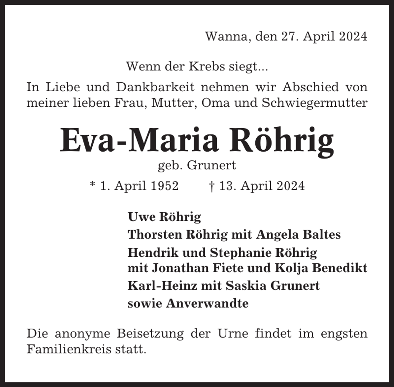 <p>Wanna, den 27. April 2024<br />Wenn der Krebs siegt...<br />In Liebe und Dankbarkeit nehmen wir Abschied von<br />meiner lieben Frau, Mutter, Oma und Schwiegermutter</p><p>Eva-Maria Röhrig<br />geb. Grunert<br />* 1. April 1952</p><p>† 13. April 2024</p><p>Uwe Röhrig<br />Thorsten Röhrig mit Angela Baltes<br />Hendrik und Stephanie Röhrig<br />mit Jonathan Fiete und Kolja Benedikt<br />Karl-Heinz mit Saskia Grunert<br />sowie Anverwandte<br />Die anonyme Beisetzung der Urne findet im engsten<br />Familienkreis statt.</p>
