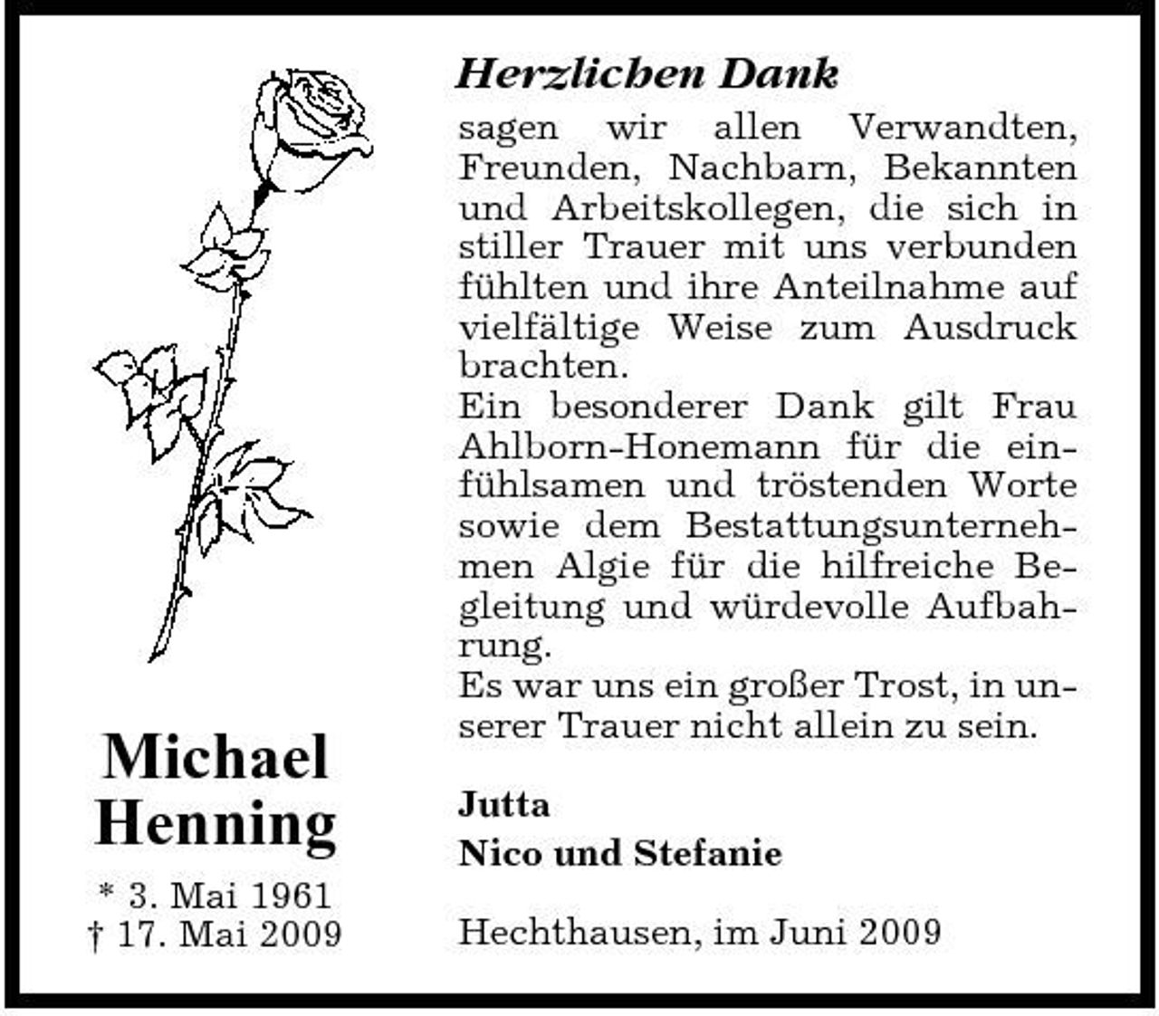 <p>Herzlichen Dank<br />sagen wir allen Verwandten, Freunden, Nachbarn, Bekannten und Arbeitskollegen, die sich in stiller Trauer mit uns verbunden fühlten und ihre Anteilnahme auf vielfältige Weise zum Ausdruck brachten. Ein besonderer Dank gilt Frau Ahlborn-Honemann für die einfühlsamen und tröstenden Worte sowie dem Bestattungsunternehmen Algie für die hilfreiche Begleitung und würdevolle Aufbahrung. Es war uns ein großer Trost, in unserer Trauer nicht allein zu sein. Jutta Nico und Stefanie Hechthausen, im Juni 2009</p><p>Michael Henning<br />* 3. Mai 1961 † 17. Mai 2009</p>