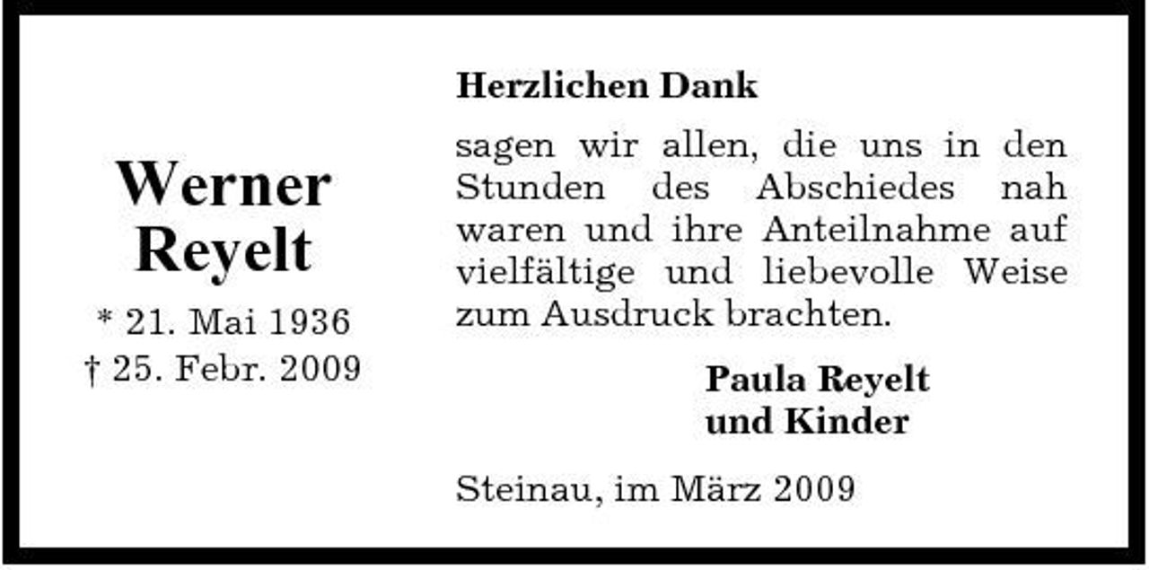 <p>Herzlichen Dank</p><p>Werner Reyelt<br />* 21. Mai 1936 † 25. Febr. 2009</p><p>sagen wir allen, die uns in den Stunden des Abschiedes nah waren und ihre Anteilnahme auf vielfältige und liebevolle Weise zum Ausdruck brachten. Paula Reyelt und Kinder Steinau, im März 2009</p>