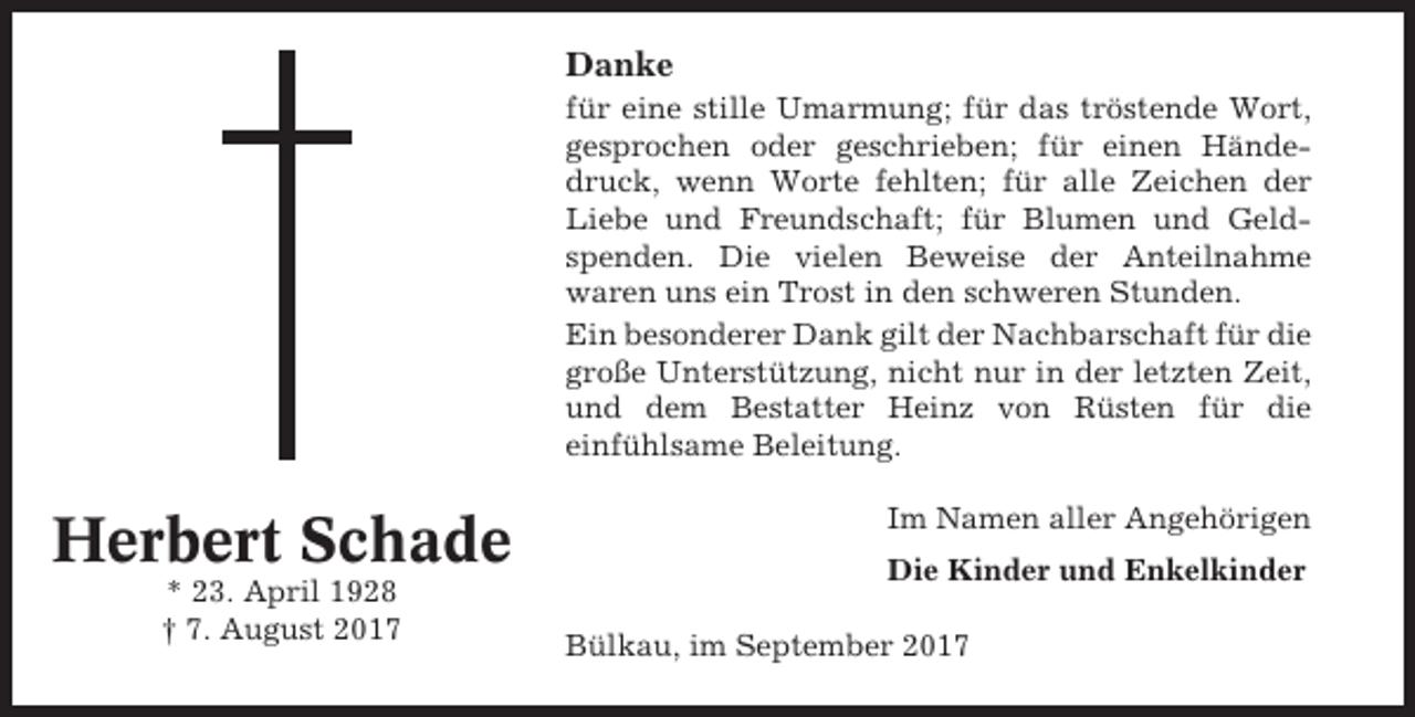 <p>Danke<br />für eine stille Umarmung; für das tröstende Wort,<br />gesprochen oder geschrieben; für einen Händedruck, wenn Worte fehlten; für alle Zeichen der<br />Liebe und Freundschaft; für Blumen und Geldspenden. Die vielen Beweise der Anteilnahme<br />waren uns ein Trost in den schweren Stunden.<br />Ein besonderer Dank gilt der Nachbarschaft für die<br />große Unterstützung, nicht nur in der letzten Zeit,<br />und dem Bestatter Heinz von Rüsten für die<br />einfühlsame Beleitung.</p><p>Herbert Schade<br />* 23. April 1928<br />† 7. August 2017</p><p>Im Namen aller Angehörigen<br />Die Kinder und Enkelkinder<br />Bülkau, im September 2017</p>