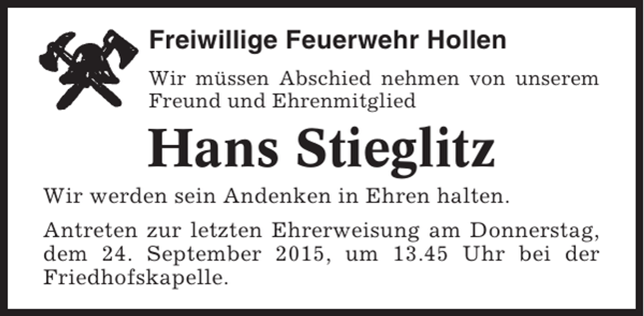 <p>Freiwillige Feuerwehr Hollen<br />Wir müssen Abschied nehmen von unserem<br />Freund und Ehrenmitglied</p><p>Hans Stieglitz<br />Wir werden sein Andenken in Ehren halten.<br />Antreten zur letzten Ehrerweisung am Donnerstag,<br />dem 24. September 2015, um 13.45 Uhr bei der<br />Friedhofskapelle.</p>