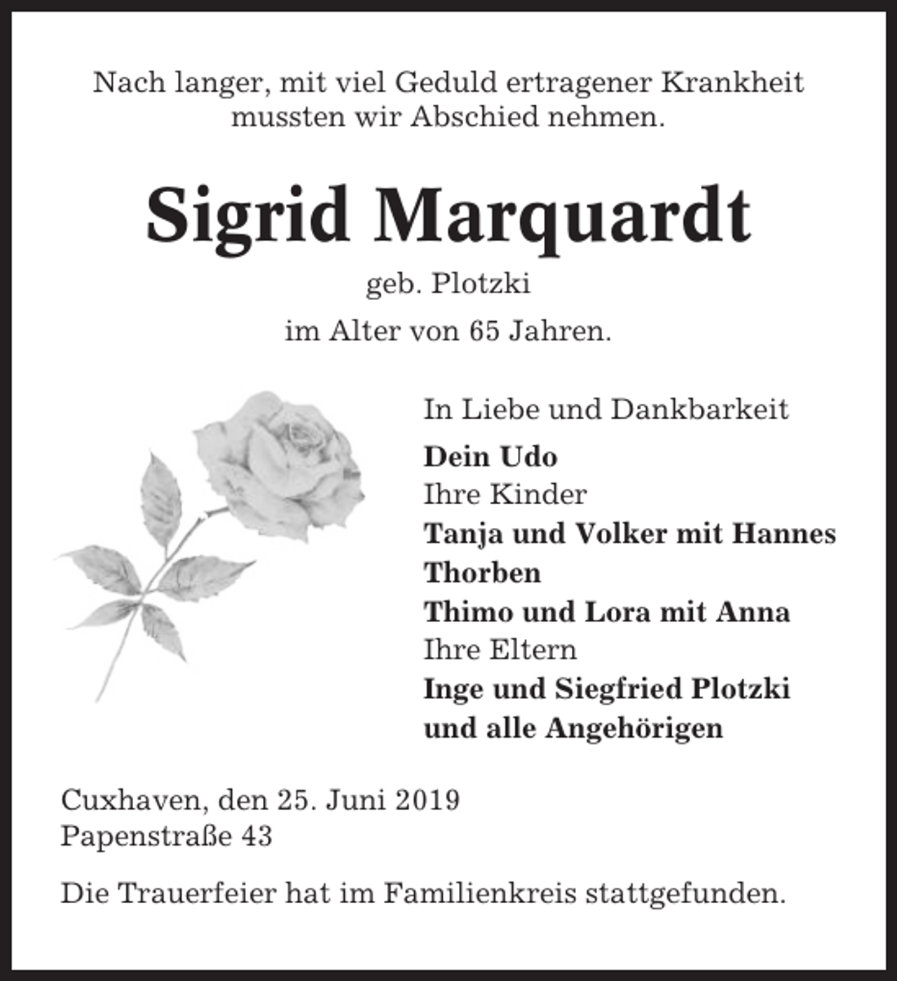 <p>Nach langer, mit viel Geduld ertragener Krankheit<br />mussten wir Abschied nehmen.</p><p>Sigrid Marquardt<br />geb. Plotzki<br />im Alter von 65 Jahren.<br />In Liebe und Dankbarkeit<br />Dein Udo<br />Ihre Kinder<br />Tanja und Volker mit Hannes<br />Thorben<br />Thimo und Lora mit Anna<br />Ihre Eltern<br />Inge und Siegfried Plotzki<br />und alle Angehörigen<br />Cuxhaven, den 25. Juni 2019<br />Papenstraße 43<br />Die Trauerfeier hat im Familienkreis stattgefunden.</p>