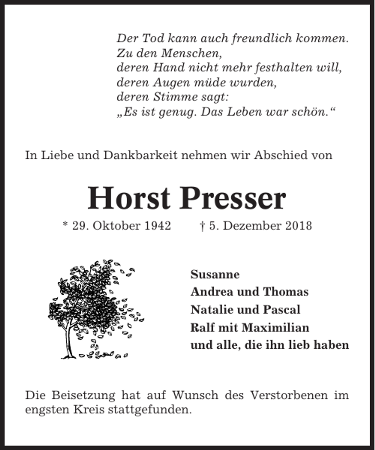 <p>Der Tod kann auch freundlich kommen.<br />Zu den Menschen,<br />deren Hand nicht mehr festhalten will,<br />deren Augen müde wurden,<br />deren Stimme sagt:<br />„Es ist genug. Das Leben war schön.“</p><p>In Liebe und Dankbarkeit nehmen wir Abschied von</p><p>Horst Presser<br />* 29. Oktober 1942</p><p>† 5. Dezember 2018</p><p>Susanne<br />Andrea und Thomas<br />Natalie und Pascal<br />Ralf mit Maximilian<br />und alle, die ihn lieb haben</p><p>Die Beisetzung hat auf Wunsch des Verstorbenen im<br />engsten Kreis stattgefunden.</p>