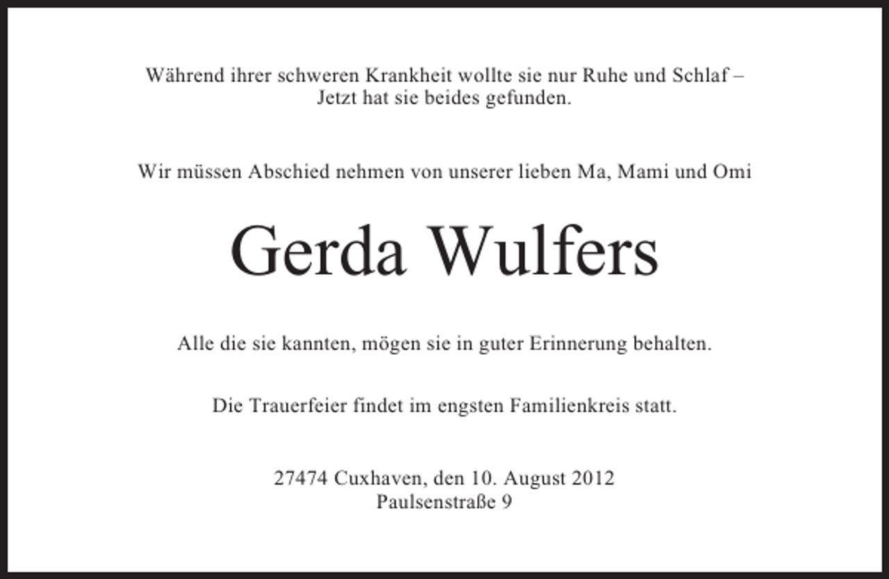 <p>Während ihrer schweren Krankheit wollte sie nur Ruhe und Schlaf –<br />Jetzt hat sie beides gefunden.<br />Wir müssen Abschied nehmen von unserer lieben Ma, Mami und Omi</p><p>Gerda Wulfers<br />Alle die sie kannten, mögen sie in guter Erinnerung behalten.<br />Die Trauerfeier findet im engsten Familienkreis statt.<br />27474 Cuxhaven, den 10. August 2012<br />Paulsenstraße 9</p>
