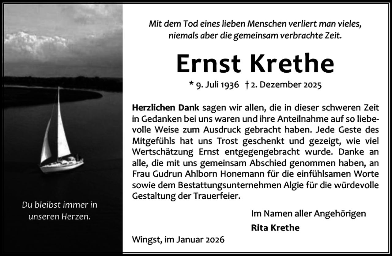 <p>Mit dem Tod eines lieben Menschen verliert man vieles,<br />niemals aber die gemeinsam verbrachte Zeit.</p><p>Ernst Krethe<br />* 9. Juli 1936 † 2. Dezember 2025</p><p>Du bleibst immer in<br />unseren Herzen.</p><p>Herzlichen Dank sagen wir allen, die in dieser schweren Zeit<br />in Gedanken bei uns waren und ihre Anteilnahme auf so liebe‐<br />volle Weise zum Ausdruck gebracht haben. Jede Geste des<br />Mitgefühls hat uns Trost geschenkt und gezeigt, wie viel<br />Wertschätzung Ernst entgegengebracht wurde. Danke an<br />alle, die mit uns gemeinsam Abschied genommen haben, an<br />Frau Gudrun Ahlborn Honemann für die einfühlsamen Worte<br />sowie dem Bestattungsunternehmen Algie für die würdevolle<br />Gestaltung der Trauerfeier.<br />Im Namen aller Angehörigen<br />Wingst, im Januar 2026</p><p>Rita Krethe</p>