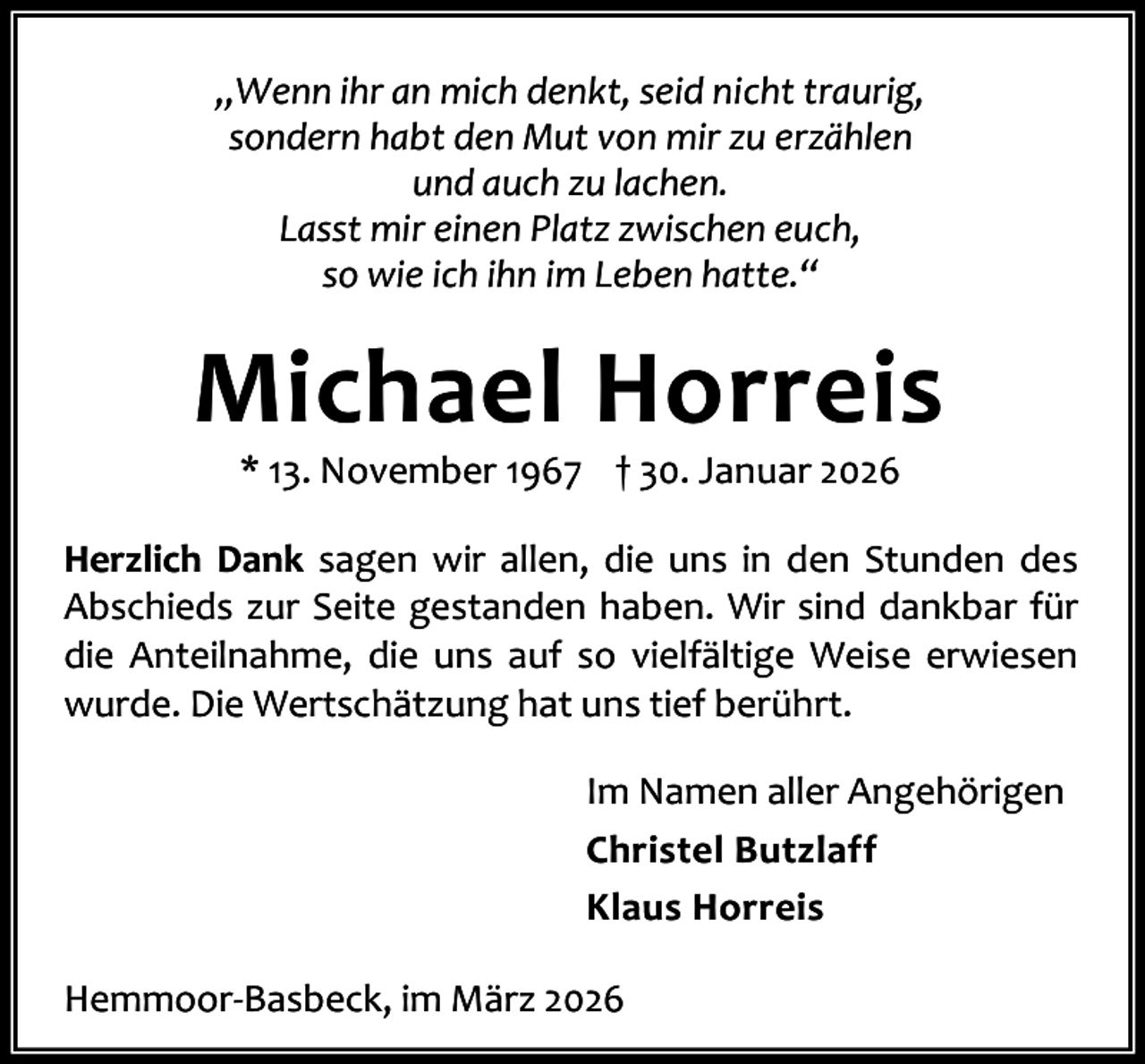 <p>„Wenn ihr an mich denkt, seid nicht traurig,<br />sondern habt den Mut von mir zu erzählen<br />und auch zu lachen.<br />Lasst mir einen Platz zwischen euch,<br />so wie ich ihn im Leben hatte.“</p><p>Michael Horreis<br />* 13. November 1967 † 30. Januar 2026</p><p>Herzlich Dank sagen wir allen, die uns in den Stunden des<br />Abschieds zur Seite gestanden haben. Wir sind dankbar für<br />die Anteilnahme, die uns auf so vielfältige Weise erwiesen<br />wurde. Die Wertschätzung hat uns tief berührt.<br />Im Namen aller Angehörigen<br />Christel Butzlaff<br />Klaus Horreis<br />Hemmoor-Basbeck, im März 2026</p>