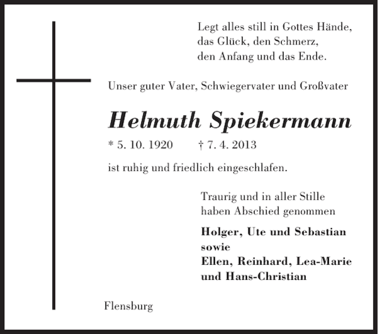 <p>Legt alles still in Gottes Hände,<br />das Glück, den Schmerz,<br />den Anfang und das Ende.<br />Unser guter Vater, Schwiegervater und Großvater</p><p>Helmuth Spiekermann<br />* 5. 10. 1920</p><p>† 7. 4. 2013</p><p>ist ruhig und friedlich eingeschlafen.<br />Traurig und in aller Stille<br />haben Abschied genommen<br />Holger, Ute und Sebastian<br />sowie<br />Ellen, Reinhard, Lea-Marie<br />und Hans-Christian<br />Flensburg</p>