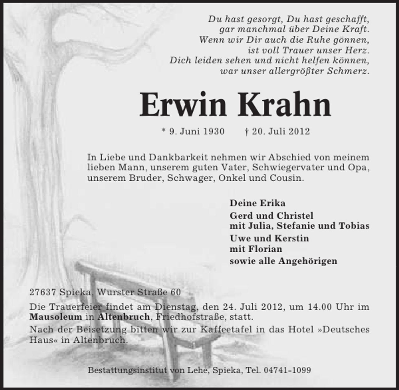 <p>Du hast gesorgt, Du hast geschafft,<br />gar manchmal über Deine Kraft.<br />Wenn wir Dir auch die Ruhe gönnen,<br />ist voll Trauer unser Herz.<br />Dich leiden sehen und nicht helfen können,<br />war unser allergrößter Schmerz.</p><p>Erwin Krahn<br />* 9. Juni 1930</p><p>† 20. Juli 2012</p><p>In Liebe und Dankbarkeit nehmen wir Abschied von meinem<br />lieben Mann, unserem guten Vater, Schwiegervater und Opa,<br />unserem Bruder, Schwager, Onkel und Cousin.<br />Deine Erika<br />Gerd und Christel<br />mit Julia, Stefanie und Tobias<br />Uwe und Kerstin<br />mit Florian<br />sowie alle Angehörigen<br />27637 Spieka, Wurster Straße 60<br />Die Trauerfeier findet am Dienstag, den 24. Juli 2012, um 14.00 Uhr im<br />Mausoleum in Altenbruch, Friedhofstraße, statt.<br />Nach der Beisetzung bitten wir zur Kaffeetafel in das Hotel »Deutsches<br />Haus« in Altenbruch.<br />Bestattungsinstitut von Lehe, Spieka, Tel. 04741-1099</p>