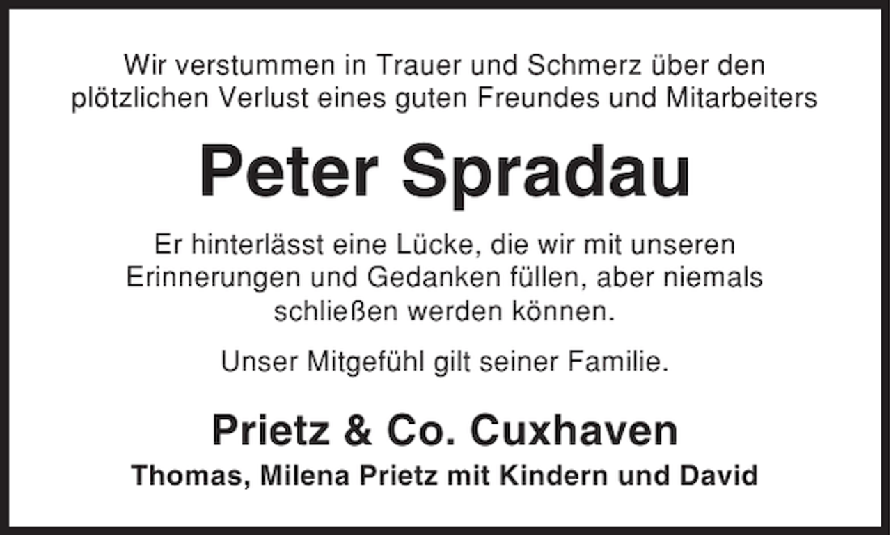 <p>Wir verstummen in Trauer und Schmerz über den<br />plötzlichen Verlust eines guten Freundes und Mitarbeiters</p><p>Peter Spradau<br />Er hinterlässt eine Lücke, die wir mit unseren<br />Erinnerungen und Gedanken füllen, aber niemals<br />schließen werden können.<br />Unser Mitgefühl gilt seiner Familie.</p><p>Prietz &amp; Co. Cuxhaven<br />Thomas, Milena Prietz mit Kindern und David</p>
