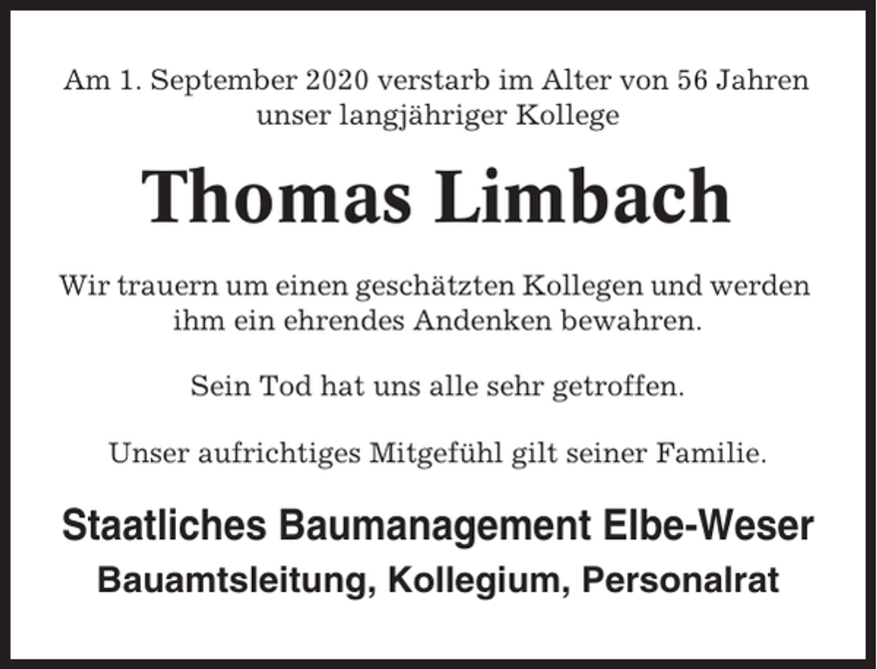 <p>Am 1. September 2020 verstarb im Alter von 56 Jahren<br />unser langjähriger Kollege</p><p>Thomas Limbach<br />Wir trauern um einen geschätzten Kollegen und werden<br />ihm ein ehrendes Andenken bewahren.<br />Sein Tod hat uns alle sehr getroffen.<br />Unser aufrichtiges Mitgefühl gilt seiner Familie.</p><p>Staatliches Baumanagement Elbe-Weser<br />Bauamtsleitung, Kollegium, Personalrat</p>