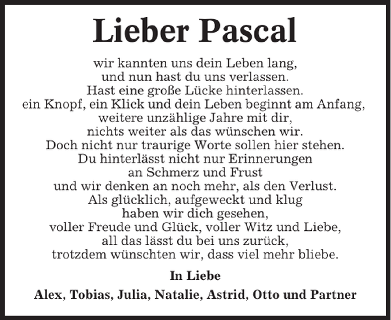 <p>Lieber Pascal<br />wir kannten uns dein Leben lang,<br />und nun hast du uns verlassen.<br />Hast eine große Lücke hinterlassen.<br />ein Knopf, ein Klick und dein Leben beginnt am Anfang,<br />weitere unzählige Jahre mit dir,<br />nichts weiter als das wünschen wir.<br />Doch nicht nur traurige Worte sollen hier stehen.<br />Du hinterlässt nicht nur Erinnerungen<br />an Schmerz und Frust<br />und wir denken an noch mehr, als den Verlust.<br />Als glücklich, aufgeweckt und klug<br />haben wir dich gesehen,<br />voller Freude und Glück, voller Witz und Liebe,<br />all das lässt du bei uns zurück,<br />trotzdem wünschten wir, dass viel mehr bliebe.<br />In Liebe<br />Alex, Tobias, Julia, Natalie, Astrid, Otto und Partner</p>