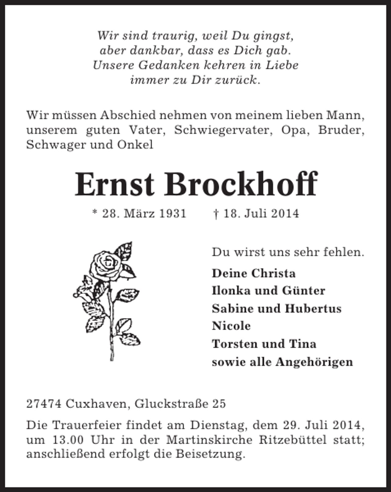 <p>Wir sind traurig, weil Du gingst,<br />aber dankbar, dass es Dich gab.<br />Unsere Gedanken kehren in Liebe<br />immer zu Dir zurück.<br />Wir müssen Abschied nehmen von meinem lieben Mann,<br />unserem guten Vater, Schwiegervater, Opa, Bruder,<br />Schwager und Onkel</p><p>Ernst Brockhoff<br />* 28. März 1931</p><p>† 18. Juli 2014<br />Du wirst uns sehr fehlen.<br />Deine Christa<br />Ilonka und Günter<br />Sabine und Hubertus<br />Nicole<br />Torsten und Tina<br />sowie alle Angehörigen</p><p>27474 Cuxhaven, Gluckstraße 25<br />Die Trauerfeier findet am Dienstag, dem 29. Juli 2014,<br />um 13.00 Uhr in der Martinskirche Ritzebüttel statt;<br />anschließend erfolgt die Beisetzung.</p>
