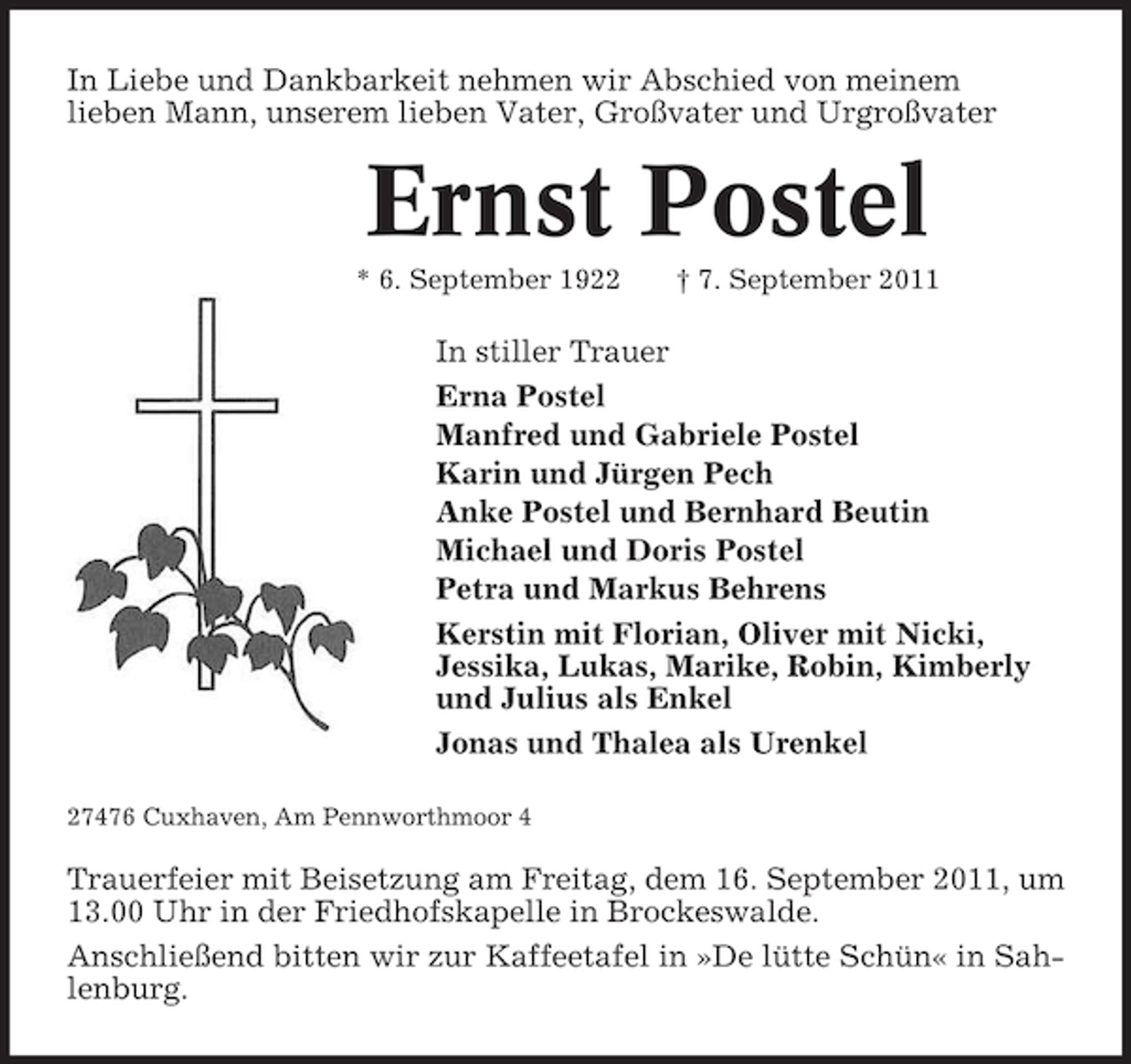 <p>In Liebe und Dankbarkeit nehmen wir Abschied von meinem<br />lieben Mann, unserem lieben Vater, Großvater und Urgroßvater</p><p>Ernst Postel<br />* 6. September 1922</p><p>† 7. September 2011</p><p>In stiller Trauer<br />Erna Postel<br />Manfred und Gabriele Postel<br />Karin und Jürgen Pech<br />Anke Postel und Bernhard Beutin<br />Michael und Doris Postel<br />Petra und Markus Behrens<br />Kerstin mit Florian, Oliver mit Nicki,<br />Jessika, Lukas, Marike, Robin, Kimberly<br />und Julius als Enkel<br />Jonas und Thalea als Urenkel<br />27476 Cuxhaven, Am Pennworthmoor 4</p><p>Trauerfeier mit Beisetzung am Freitag, dem 16. September 2011, um<br />13.00 Uhr in der Friedhofskapelle in Brockeswalde.<br />Anschließend bitten wir zur Kaffeetafel in »De lütte Schün« in Sahlenburg.</p>