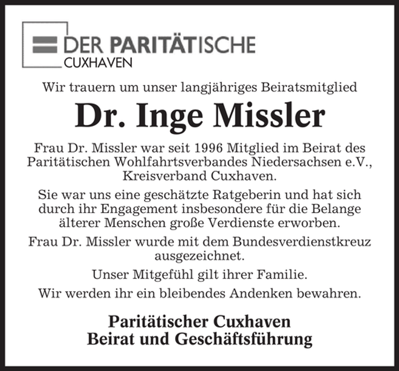 <p>CUXHAVEN<br />Wir trauern um unser langjähriges Beiratsmitglied</p><p>Dr. Inge Missler<br />Frau Dr. Missler war seit 1996 Mitglied im Beirat des<br />Paritätischen Wohlfahrtsverbandes Niedersachsen e.V.,<br />Kreisverband Cuxhaven.<br />Sie war uns eine geschätzte Ratgeberin und hat sich<br />durch ihr Engagement insbesondere für die Belange<br />älterer Menschen große Verdienste erworben.<br />Frau Dr. Missler wurde mit dem Bundesverdienstkreuz<br />ausgezeichnet.<br />Unser Mitgefühl gilt ihrer Familie.<br />Wir werden ihr ein bleibendes Andenken bewahren.</p><p>Paritätischer Cuxhaven<br />Beirat und Geschäftsführung</p>