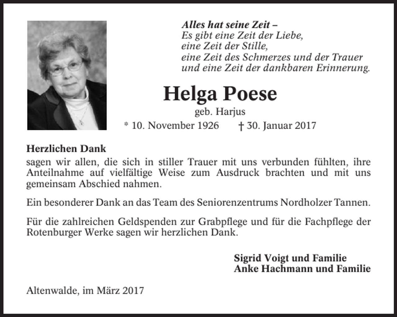 <p>Alles hat seine Zeit –<br />Es gibt eine Zeit der Liebe,<br />eine Zeit der Stille,<br />eine Zeit des Schmerzes und der Trauer<br />und eine Zeit der dankbaren Erinnerung.</p><p>Helga Poese<br />geb. Harjus<br />* 10. November 1926<br />† 30. Januar 2017<br />Herzlichen Dank<br />sagen wir allen, die sich in stiller Trauer mit uns verbunden fühlten, ihre<br />Anteilnahme auf vielfältige Weise zum Ausdruck brachten und mit uns<br />gemeinsam Abschied nahmen.<br />Ein besonderer Dank an das Team des Seniorenzentrums Nordholzer Tannen.<br />Für die zahlreichen Geldspenden zur Grabpflege und für die Fachpflege der<br />Rotenburger Werke sagen wir herzlichen Dank.<br />Sigrid Voigt und Familie<br />Anke Hachmann und Familie<br />Altenwalde, im März 2017</p>