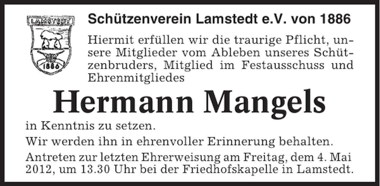 <p>Schützenverein Lamstedt e.V. von 1886<br />Hiermit erfüllen wir die traurige Pflicht, unsere Mitglieder vom Ableben unseres Schützenbruders, Mitglied im Festausschuss und<br />Ehrenmitgliedes</p><p>Hermann Mangels<br />in Kenntnis zu setzen.<br />Wir werden ihn in ehrenvoller Erinnerung behalten.<br />Antreten zur letzten Ehrerweisung am Freitag, dem 4. Mai<br />2012, um 13.30 Uhr bei der Friedhofskapelle in Lamstedt.</p>