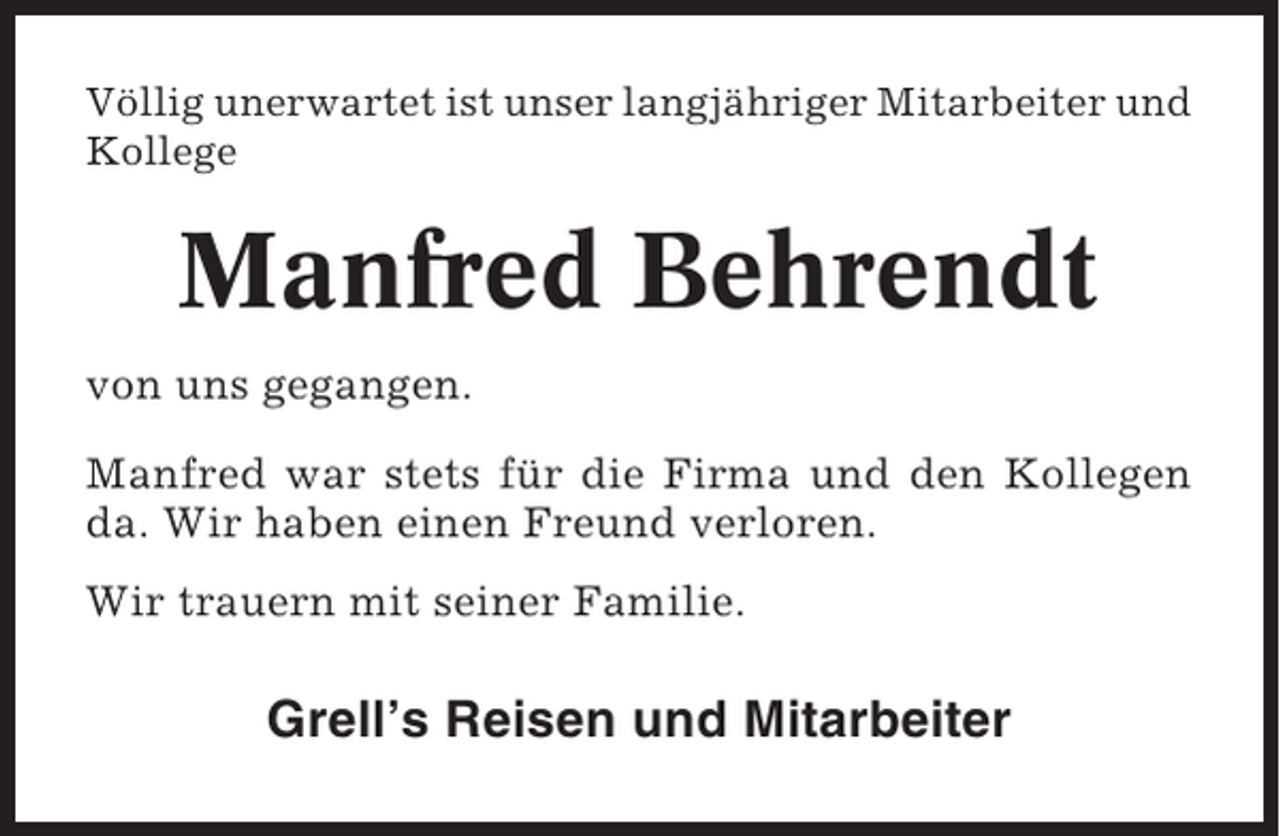 <p>Völlig unerwartet ist unser langjähriger Mitarbeiter und<br />Kollege</p><p>Manfred Behrendt<br />von uns gegangen.<br />Manfred war stets für die Firma und den Kollegen<br />da. Wir haben einen Freund verloren.<br />Wir trauern mit seiner Familie.</p><p>Grell’s Reisen und Mitarbeiter</p>