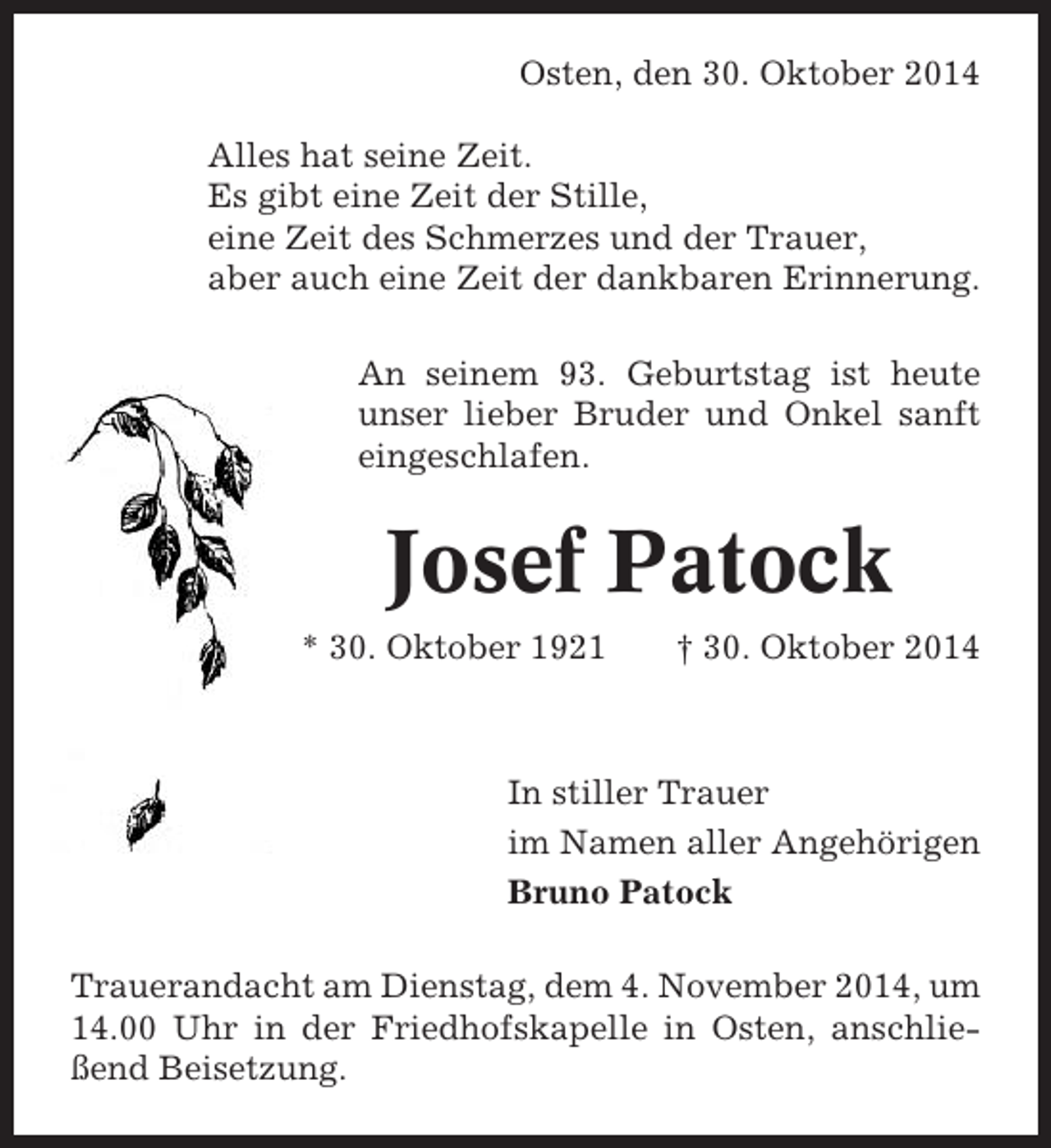 <p>Osten, den 30. Oktober 2014<br />Alles hat seine Zeit.<br />Es gibt eine Zeit der Stille,<br />eine Zeit des Schmerzes und der Trauer,<br />aber auch eine Zeit der dankbaren Erinnerung.<br />An seinem 93. Geburtstag ist heute<br />unser lieber Bruder und Onkel sanft<br />eingeschlafen.</p><p>Josef Patock<br />* 30. Oktober 1921</p><p>† 30. Oktober 2014</p><p>In stiller Trauer<br />im Namen aller Angehörigen<br />Bruno Patock<br />Trauerandacht am Dienstag, dem 4. November 2014, um<br />14.00 Uhr in der Friedhofskapelle in Osten, anschließend Beisetzung.</p>