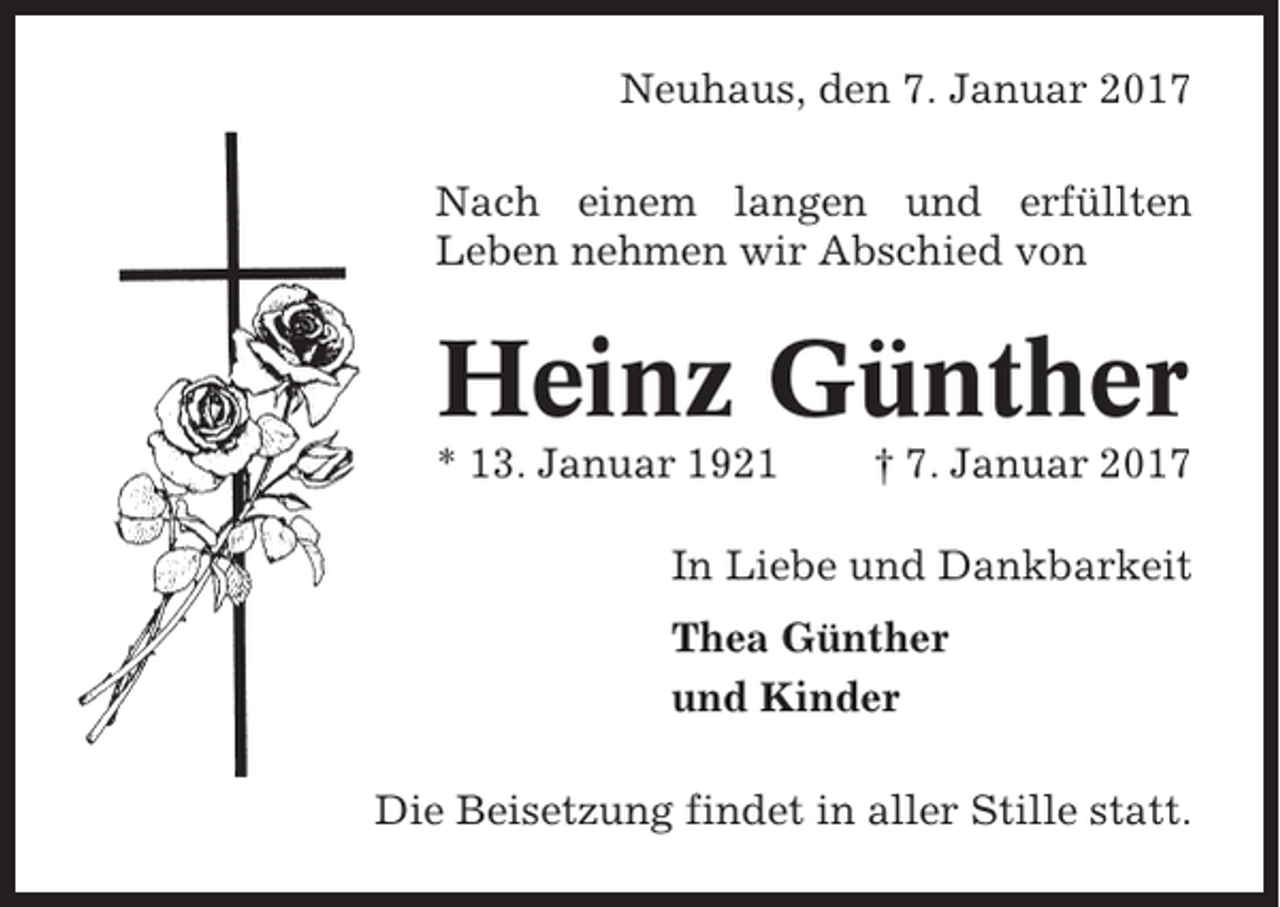 <p>Neuhaus, den 7. Januar 2017<br />Nach einem langen und erfüllten<br />Leben nehmen wir Abschied von</p><p>Heinz Günther<br />* 13. Januar 1921</p><p>† 7. Januar 2017</p><p>In Liebe und Dankbarkeit<br />Thea Günther<br />und Kinder<br />Die Beisetzung findet in aller Stille statt.</p>