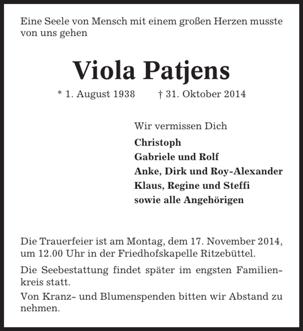 <p>Eine Seele von Mensch mit einem großen Herzen musste<br />von uns gehen</p><p>Viola Patjens<br />* 1. August 1938</p><p>† 31. Oktober 2014</p><p>Wir vermissen Dich<br />Christoph<br />Gabriele und Rolf<br />Anke, Dirk und Roy-Alexander<br />Klaus, Regine und Steffi<br />sowie alle Angehörigen</p><p>Die Trauerfeier ist am Montag, dem 17. November 2014,<br />um 12.00 Uhr in der Friedhofskapelle Ritzebüttel.<br />Die Seebestattung findet später im engsten Familienkreis statt.<br />Von Kranz- und Blumenspenden bitten wir Abstand zu<br />nehmen.</p>