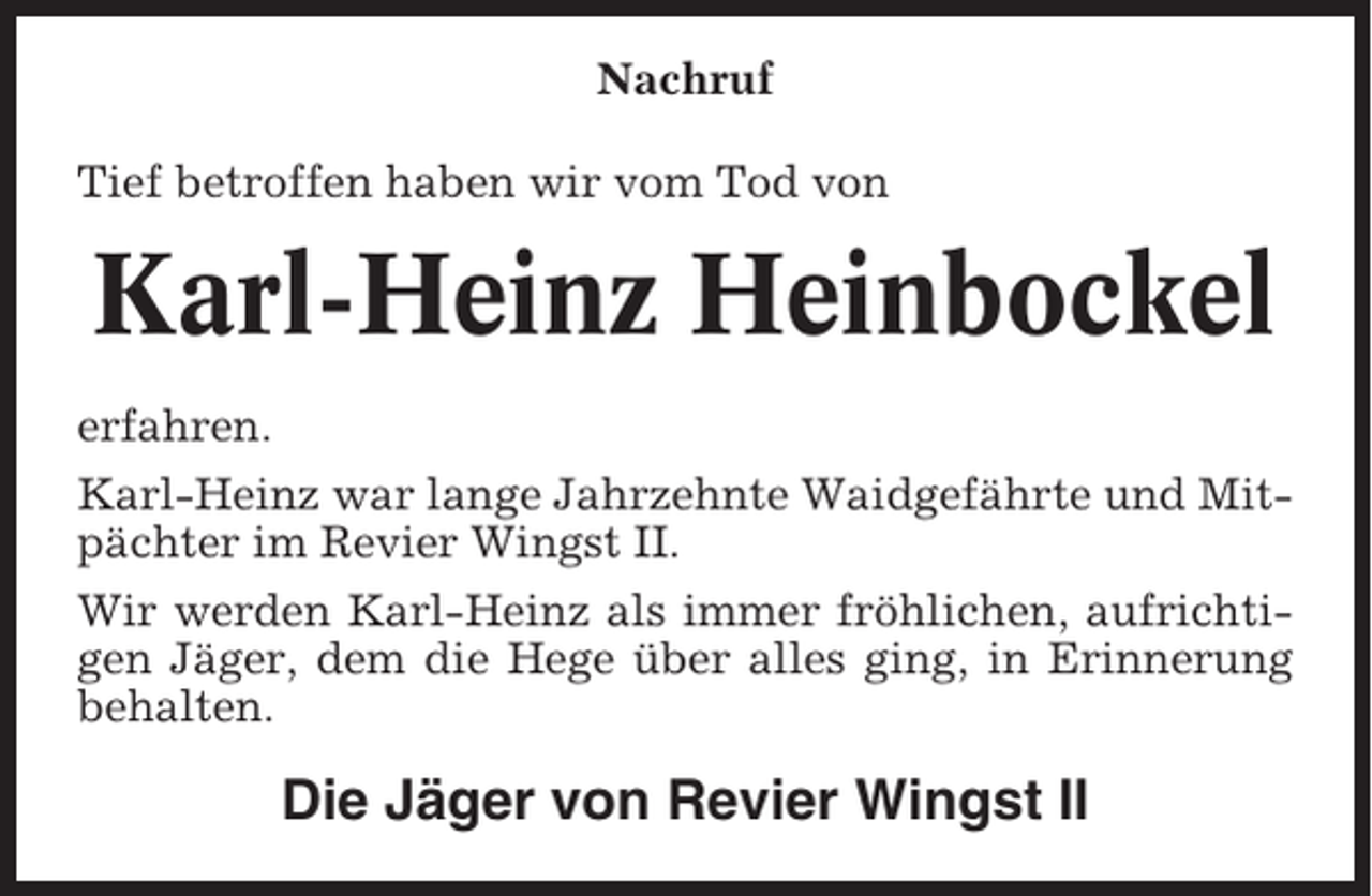<p>Nachruf<br />Tief betroffen haben wir vom Tod von</p><p>Karl-Heinz Heinbockel<br />erfahren.<br />Karl-Heinz war lange Jahrzehnte Waidgefährte und Mitpächter im Revier Wingst II.<br />Wir werden Karl-Heinz als immer fröhlichen, aufrichtigen Jäger, dem die Hege über alles ging, in Erinnerung<br />behalten.</p><p>Die Jäger von Revier Wingst II</p>