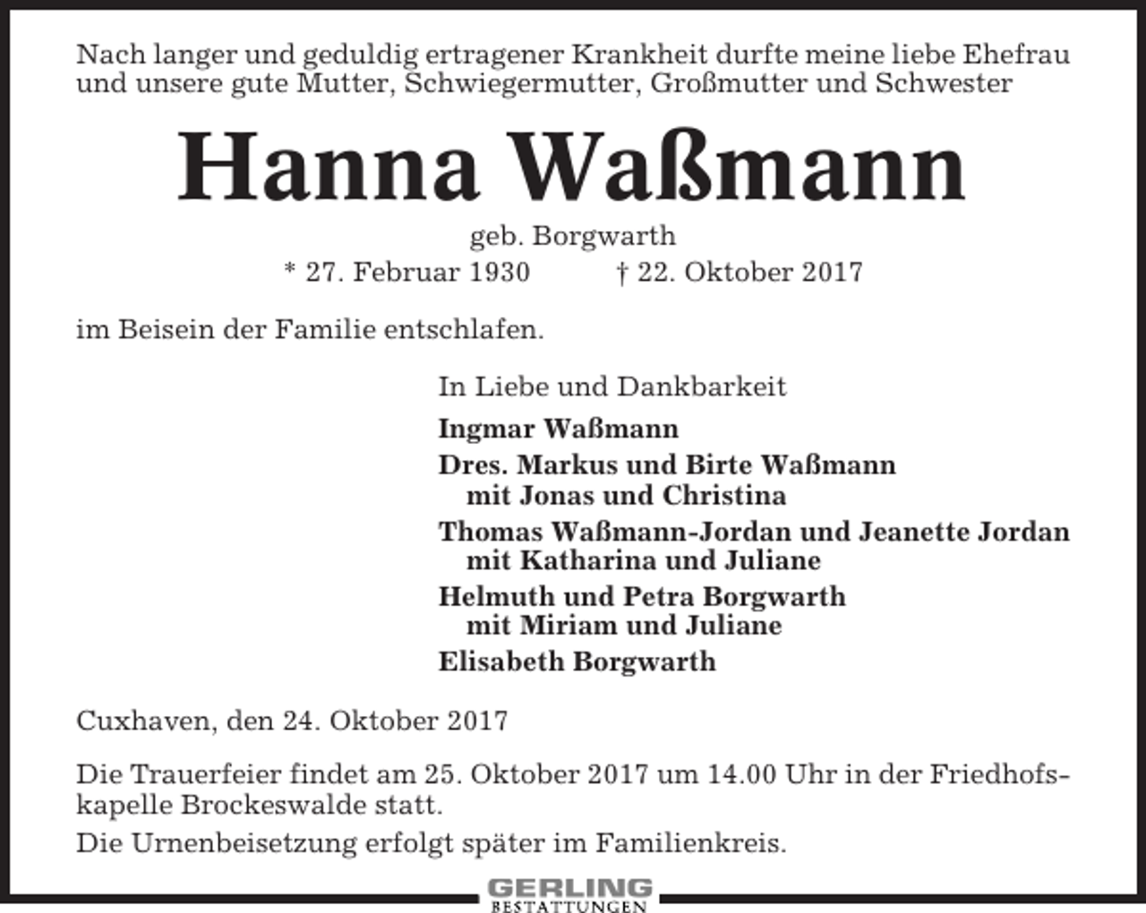 <p>Nach langer und geduldig ertragener Krankheit durfte meine liebe Ehefrau<br />und unsere gute Mutter, Schwiegermutter, Großmutter und Schwester</p><p>Hanna Waßmann<br />geb. Borgwarth<br />* 27. Februar 1930<br />† 22. Oktober 2017<br />im Beisein der Familie entschlafen.<br />In Liebe und Dankbarkeit<br />Ingmar Waßmann<br />Dres. Markus und Birte Waßmann<br />mit Jonas und Christina<br />Thomas Waßmann-Jordan und Jeanette Jordan<br />mit Katharina und Juliane<br />Helmuth und Petra Borgwarth<br />mit Miriam und Juliane<br />Elisabeth Borgwarth<br />Cuxhaven, den 24. Oktober 2017<br />Die Trauerfeier findet am 25. Oktober 2017 um 14.00 Uhr in der Friedhofskapelle Brockeswalde statt.<br />Die Urnenbeisetzung erfolgt später im Familienkreis.</p>