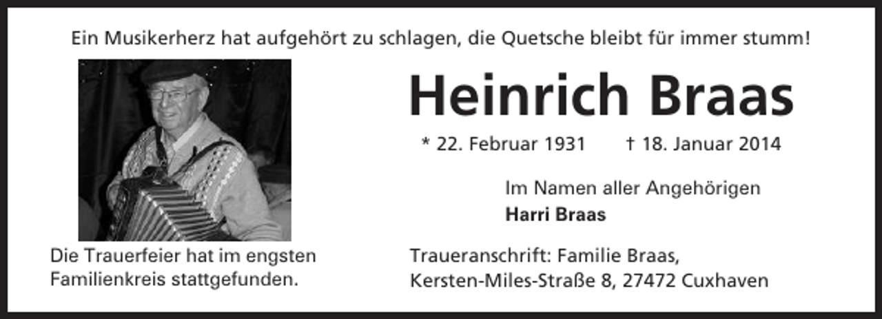 <p>Ein Musikerherz hat aufgehört zu schlagen, die Quetsche bleibt für immer stumm!</p><p>Heinrich Braas<br />* 22. Februar 1931</p><p>† 18. Januar 2014</p><p>Im Namen aller Angehörigen<br />Harri Braas<br />Die Trauerfeier hat im engsten<br />Familienkreis stattgefunden.</p><p>Traueranschrift: Familie Braas,<br />Kersten-Miles-Straße 8, 27472 Cuxhaven</p>